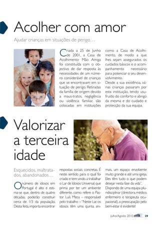 Acolher com amor
Ajudar crianças em situações de perigo…


                                 C     riada a 25 de Junho
                                       de 2001, a Casa de
                                 Acolhimento Mão Amiga
                                                                  como a Casa de Acolhi-
                                                                  mento, de modo a que
                                                                  lhes sejam assegurados os
                                 foi constituída com o ob-        cuidados básicos e o acom-
                                 jectivo de dar resposta às       panhamento         necessário
                                 necessidades de um núme-         para potenciar o seu desen-
                                 ro considerável de crianças      volvimento.
                                 que se encontravam em si-        Desde a sua existência, vá-
                                 tuação de perigo. Retiradas      rias crianças passaram por
                                 da família de origem devido      esta instituição, tendo usu-
                                 a maus-tratos, negligência       fruído do conforto e abrigo
                                 ou violência familiar, são       da mesma e do cuidado e
                                 colocadas em instituições        protecção da sua equipa.




Valorizar
a terceira
idade
Esquecidos, maltrata-            respostas sociais concretas. É   mais, um espaço envolvente
dos, abandonados…                neste sentido para o qual foi    muito grande e até uma igreja.
                                 criado e tem vindo a trabalhar   Eles têm tudo o que podem

O    número de idosos em
     Portugal é alto e esti-
ma-se que, dentro de quatro
                                 o Lar de Idosos Universal, que
                                 prima por ter um ambiente
                                 diferente, como refere o Pas-
                                                                  desejar nesta fase da vida”.
                                                                  Dispondo de uma equipa plu-
                                                                  ridisciplinar (directora, médico,
décadas, poderão constituir      tor Luís Meca – responsável      enfermeiro e terapeuta ocu-
cerca de 1/3 da população.       pelo trabalho – “Neste Lar, os   pacional), a preocupação pelo
Desta feita, importa encontrar   idosos têm uma quinta, ani-      bem-estar é evidente!

                                                                      Julho/Agosto 2010          29
 