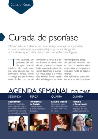 Casos Reais
      Sumário




Curada de psoríase
Mesmo não se tratando de uma doença contagiosa, a psoríase
é uma das doenças que mais estigma provoca, chegando
até a deixar quem dela padece com sequelas psicológicas


“
     T
        inha psoríase, um           estivessem a cortar e a fer-      do meu próprio corpo.
        problema de saú-            rar. Passava as noites sem        As pessoas olhavam pa-
        de que, para os             dormir e coçava o corpo           ra mim e sentiam nojo,
médicos, não existe cura.           todo, a ponto de saírem es-       muitas não se chegavam a
Era uma doença que me               camas das feridas e sangue.       mim com medo de pegar a
provocava feridas desde             Os meus ossos e a minha           doença.
a cabeça aos pés e muita            vida familiar foram afecta-       Este sofrimento durou cin-
comichão. Era como se me            dos, até cheguei a ter nojo       co anos, tendo consultado




AGENDA SEMANAL DO CdAE
SEGUNDA                     TERÇA                   QUARTA                    QUINTA
Económico                   Problemas               Estudo Bíblico            Família
Desemprego, dívidas,        de Saúde                Desenvolva a sua          e Casamento
casos na Justiça, imigra-   Doenças, dores,         vida espiritual através   Conselhos para a
ção, desenvolvimento da     diversos problemas      da leitura da Palavra     resolução dos seus
sua empresa e sucesso       de saúde...             de Deus.                  problemas familiares.
no mercado de trabalho.




30          Julho 2010
 