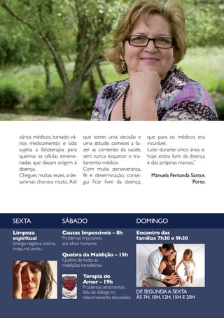Sumário




   vários médicos, tomado vá-            que tomei uma decisão e          que para os médicos era
   rios medicamentos e sido              uma atitude: comecei a fa-       incurável.
   sujeita a fototerapia para            zer as correntes da saúde,       Lutei durante cinco anos e,
   queimar as células envene-            sem nunca esquecer o tra-        hoje, estou livre da doença
   nadas que davam origem à              tamento médico.                  e das próprias marcas.”
   doença.                               Com muita perseverança,
   Cheguei, muitas vezes, a de-          fé e determinação, conse-          Manuela Fernanda Santos
   sanimar, chorava muito. Até           gui ficar livre da doença,                           Porto




SEXTA                        SÁBADO                                   DOMINGO
Limpeza                      Causas Impossíveis – 8h                  Encontro das
espiritual                   Problemas impossíveis                    famílias 7h30 e 9h30
Energia negativa, insónia,   aos olhos humanos.
inveja, má sorte...
                             Quebra da Maldição – 15h
                             Quebra de todas as
                             maldições hereditárias.

                                        Terapia do
                                        Amor – 19h
                                        Problemas sentimentais,
                                        falta de diálogo no           DE SEGUNDA A SEXTA
                                        relacionamento, discussões.   ÀS 7H, 10H, 12H, 15H E 20H
                                                                                   Julho 2010      31
 
