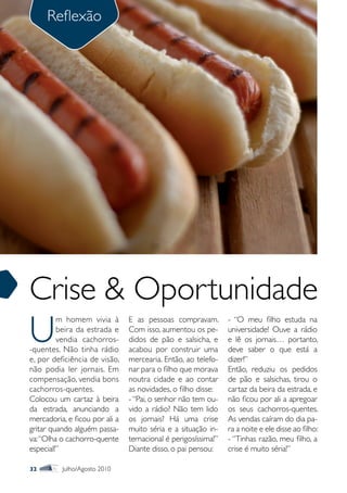 Reflexão




Crise & Oportunidade
U
         m homem vivia à        E as pessoas compravam.         - “O meu filho estuda na
         beira da estrada e     Com isso, aumentou os pe-       universidade! Ouve a rádio
         vendia cachorros-      didos de pão e salsicha, e      e lê os jornais… portanto,
-quentes. Não tinha rádio       acabou por construir uma        deve saber o que está a
e, por deficiência de visão,    mercearia. Então, ao telefo-    dizer!”
não podia ler jornais. Em       nar para o filho que morava     Então, reduziu os pedidos
compensação, vendia bons        noutra cidade e ao contar       de pão e salsichas, tirou o
cachorros-quentes.              as novidades, o filho disse:    cartaz da beira da estrada, e
Colocou um cartaz à beira       - “Pai, o senhor não tem ou-    não ficou por ali a apregoar
da estrada, anunciando a        vido a rádio? Não tem lido      os seus cachorros-quentes.
mercadoria, e ficou por ali a   os jornais? Há uma crise        As vendas caíram do dia pa-
gritar quando alguém passa-     muito séria e a situação in-    ra a noite e ele disse ao filho:
va: “Olha o cachorro-quente     ternacional é perigosíssima!”   - “Tinhas razão, meu filho, a
especial!”                      Diante disso, o pai pensou:     crise é muito séria!”

32        Julho/Agosto 2010
 