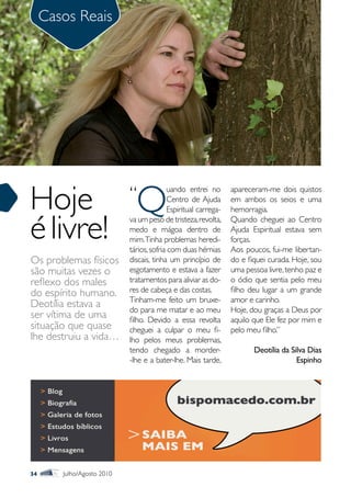 Casos Reais




Hoje Q                      “             uando entrei no       apareceram-me dois quistos
                                          Centro de Ajuda       em ambos os seios e uma
                                          Espiritual carrega-   hemorragia.


é livre!                    va um peso de tristeza, revolta,
                            medo e mágoa dentro de
                            mim. Tinha problemas heredi-
                            tários, sofria com duas hérnias
                                                                Quando cheguei ao Centro
                                                                Ajuda Espiritual estava sem
                                                                forças.
                                                                Aos poucos, fui-me libertan-
Os problemas físicos        discais, tinha um princípio de      do e fiquei curada. Hoje, sou
são muitas vezes o          esgotamento e estava a fazer        uma pessoa livre, tenho paz e
reflexo dos males           tratamentos para aliviar as do-     o ódio que sentia pelo meu
do espírito humano.         res de cabeça e das costas.         filho deu lugar a um grande
                            Tinham-me feito um bruxe-           amor e carinho.
Deotília estava a           do para me matar e ao meu           Hoje, dou graças a Deus por
ser vítima de uma           filho. Devido a essa revolta        aquilo que Ele fez por mim e
situação que quase          cheguei a culpar o meu fi-          pelo meu filho.”
lhe destruiu a vida…        lho pelos meus problemas,
                            tendo chegado a morder-                    Deotília da Silva Dias
                            -lhe e a bater-lhe. Mais tarde,                          Espinho




34      Julho/Agosto 2010
 
