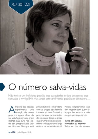 707 301 221




O número salva-vidas
Não existe um indivíduo padrão que caracterize o tipo de pessoa que
contacta o Amigo24h, mas antes um sentimento padrão: o desespero…



A
        maioria das pessoas    profundamente envolvido/a      Muitos, simplesmente, não
        experimenta uma        com as drogas; pela falência   têm ninguém com quem fa-
        sensação de deses-     iminente da área financeira;   lar, que lhes estenda a mão
pero em alguma altura da       pelo fracasso experimenta-     ou que apenas os escute.
sua vida. Seja por uma grave   do em quase todas as áreas
doença cuja cura não po-       ou por uma solidão ou isola-   Tarefa 24h: Escutar,
de ser prognosticada; por      mento vividos por uma larga    aconselhar ou informar
um filho ou filha que está     maioria na sociedade actual.   Todos os dias da semana,

36        Julho/Agosto 2010
 