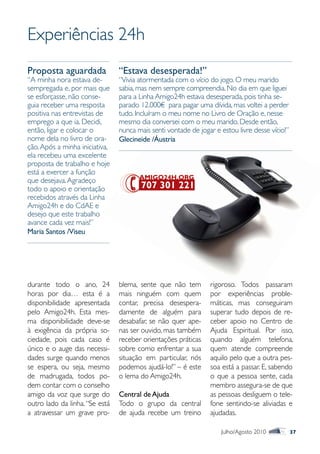 Experiências 24h
Proposta aguardada              “Estava desesperada!”
“A minha nora estava de-        “Vivia atormentada com o vício do jogo. O meu marido
sempregada e, por mais que      sabia, mas nem sempre compreendia. No dia em que liguei
se esforçasse, não conse-       para a Linha Amigo24h estava desesperada, pois tinha se-
guia receber uma resposta       parado 12.000€ para pagar uma dívida, mas voltei a perder
positiva nas entrevistas de     tudo. Incluíram o meu nome no Livro de Oração e, nesse
emprego a que ia. Decidi,       mesmo dia conversei com o meu marido. Desde então,
então, ligar e colocar o        nunca mais senti vontade de jogar e estou livre desse vício!”
nome dela no livro de ora-      Glecineide /Áustria
ção. Após a minha iniciativa,
ela recebeu uma excelente
proposta de trabalho e hoje
está a exercer a função
que desejava. Agradeço
todo o apoio e orientação
recebidos através da Linha
Amigo24h e do CdAE e
desejo que este trabalho
avance cada vez mais!”
Maria Santos /Viseu




durante todo o ano, 24          blema, sente que não tem        rigoroso. Todos passaram
horas por dia… esta é a         mais ninguém com quem           por experiências proble-
disponibilidade apresentada     contar, precisa desespera-      máticas, mas conseguiram
pelo Amigo24h. Esta mes-        damente de alguém para          superar tudo depois de re-
ma disponibilidade deve-se      desabafar, se não quer ape-     ceber apoio no Centro de
à exigência da própria so-      nas ser ouvido, mas também      Ajuda Espiritual. Por isso,
ciedade, pois cada caso é       receber orientações práticas    quando alguém telefona,
único e o auge das necessi-     sobre como enfrentar a sua      quem atende compreende
dades surge quando menos        situação em particular, nós     aquilo pelo que a outra pes-
se espera, ou seja, mesmo       podemos ajudá-lo!” – é este     soa está a passar. E, sabendo
de madrugada, todos po-         o lema do Amigo24h.             o que a pessoa sente, cada
dem contar com o conselho                                       membro assegura-se de que
amigo da voz que surge do       Central de Ajuda                as pessoas desliguem o tele-
outro lado da linha. “Se está   Todo o grupo da central         fone sentindo-se aliviadas e
a atravessar um grave pro-      de ajuda recebe um treino       ajudadas.

                                                                    Julho/Agosto 2010           37
 