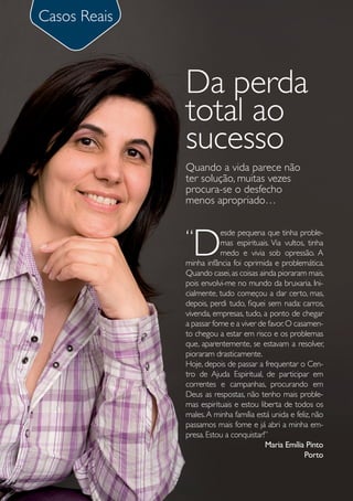 Casos Reais



              Da perda
              total ao
              sucesso
              Quando a vida parece não
              ter solução, muitas vezes
              procura-se o desfecho
              menos apropriado…


              “
                D
                         esde pequena que tinha proble-
                         mas espirituais. Via vultos, tinha
                         medo e vivia sob opressão. A
              minha infância foi oprimida e problemática.
              Quando casei, as coisas ainda pioraram mais,
              pois envolvi-me no mundo da bruxaria. Ini-
              cialmente, tudo começou a dar certo, mas,
              depois, perdi tudo, fiquei sem nada: carros,
              vivenda, empresas, tudo, a ponto de chegar
              a passar fome e a viver de favor. O casamen-
              to chegou a estar em risco e os problemas
              que, aparentemente, se estavam a resolver,
              pioraram drasticamente.
              Hoje, depois de passar a frequentar o Cen-
              tro de Ajuda Espiritual, de participar em
              correntes e campanhas, procurando em
              Deus as respostas, não tenho mais proble-
              mas espirituais e estou liberta de todos os
              males. A minha família está unida e feliz, não
              passamos mais fome e já abri a minha em-
              presa. Estou a conquistar!”
                                        Maria Emília Pinto
                                                     Porto
 