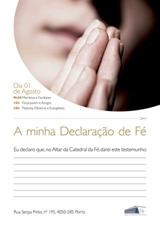 Dia 01
de Agosto
9h30 Membros e Familiares
15h Força Jovem e Amigos
18h Pastores, Obreiros e Evangelistas

________________________________________________


A minha Declaração de Fé
Eu declaro que, no Altar da Catedral da Fé, darei este testemunho:
____________________________________________________________________________________________________________

____________________________________________________________________________________________________________

____________________________________________________________________________________________________________

___________________________________________________________________________________________________________

____________________________________________________________________________________________________________

___________________________________________________________________________________________________________

____________________________________________________________________________________________________________




Rua Serpa Pinto, nº 195, 4050-585 Porto
 