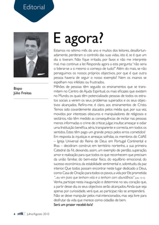 Editorial



                             E agora?
                             Estamos no sétimo mês do ano e muitos dos leitores, desafortun-
                             adamente, perderam o controlo das suas vidas, isto é, se é que um
                             dia o tiveram. Não fique irritado, por favor, e não me interprete
                             mal, mas continue a ler. Responda agora a esta pergunta: “não seria
                             o liderar-se a si mesmo o começo de tudo?” Além do mais, se não
                             perseguimos os nossos próprios objectivos, por que é que outra
                             pessoa haveria de seguir o nosso exemplo? Nem os insanos se
                             espelham nos infelizes ou frustrados.
Bispo                        Milhões de pessoas têm seguido os ensinamentos que se trans-
Júlio Freitas                mitem no Centro de Ajuda Espiritual, os mais eficazes que existem
                             no Mundo, os quais têm potencializado pessoas de todos os estra-
                             tos sociais a verem os seus problemas superados e os seus objec-
                             tivos alcançados. Refiro-me, é claro, aos ensinamentos de Cristo.
                             Temos sido covardemente atacados pelos média que, por sua vez,
                             movidos por interesses obscuros e manipuladores de religiosos e
                             sectários, não têm medido as consequências de incitar nas pessoas
                             menos informadas o crime de criticar, julgar, insultar, ameaçar e odiar
                             uma Instituição benéfica, séria, transparente e correcta, em todos os
                             sentidos. Estes têm pago um grande preço pelos erros cometidos!
                             Em resposta às injustiças e ameaças sofridas, os membros do CdAE
                             – Igreja Universal do Reino de Deus em Portugal Continental e
                             Ilhas – decidiram construir, em território nortenho, a sua primeira
                             Catedral da Fé, deixando, assim, um exemplo de perdão, superação,
                             amor e realização para que todos os que reconhecem que precisam
                             da união familiar, do bem-estar físico, do equilíbrio emocional, do
                             sucesso económico, da estabilidade sentimental e, sobretudo, da paz
                             interior. Que todos possam encontrar neste lugar dedicado a Deus,
                             como Casa de Oração para todos os povos, a vida por Ele prometida:
                             “...eu vim para que tenham vida e a tenham com abundância” (João 10.10).
                             Venha, participe nesta inauguração e determine no seu coração que,
                             a partir desse dia, os seus objectivos serão alcançados. Ainda que seja
                             apenas por curiosidade, verá que, ao participar, não se arrependerá.
                             Não se deixe manipular pelos mal-intencionados, mas seja livre para
                             desfrutar da vida que merece como cidadão de bem.
                             Será um prazer recebê-lo/a!

4        Julho/Agosto 2010
 