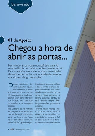 Bem-vindo
     Sumário




01 de Agosto

Chegou a hora de
abrir as portas...
Bem-vindo à sua nova morada! Esta casa foi
construída de raiz, inteiramente a pensar em si!
Para o atender em todas as suas necessidades
abrimos estas portas que o acolherão, sempre
que do seu abrigo necessitar



P
      oucas satisfações de-      tivo, deste imponente edifício,
      vem suplantar aquela       é de servir não apenas a po-
      que sentimos quando        pulação do Porto, mas todos
entramos na nossa casa, re-      aqueles que, através de um
cém-comprada, e ainda por        simples passo, passarem a
estrear. É um bem-estar que      soleira daquelas portas, as
nos invade, uma sensação         quais estarão sempre aber-
de domínio e de conquista        tas para receber quem assim
pessoal.                         o desejar.
Na Catedral da Fé milhões        Todavia, neste “mundo”, fei-
irão experimentar esta mes-      to a pensar em si, nada foi
ma satisfação, já que será, a    deixado ao acaso, aliás, a co-
partir de hoje, a sua “casa      modidade foi sempre o fiel
nova”, por estrear, construída   da balança quando se trata-
pelo CdAE. O grande objec-       va de tomar uma decisão no

6        Julho/Agosto 2010
 