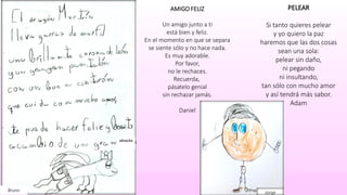 Bruno
abracito
PELEAR
Si tanto quieres pelear
y yo quiero la paz
haremos que las dos cosas
sean una sola:
pelear sin daño,
ni pegando
ni insultando,
tan sólo con mucho amor
y así tendrá más sabor.
Adam
AMIGO FELIZ
Un amigo junto a ti
está bien y feliz.
En el momento en que se separa
se siente sólo y no hace nada.
Es muy adorable.
Por favor,
no le rechaces.
Recuerda,
pásatelo genial
sin rechazar jamás.
Daniel
Jorge
 