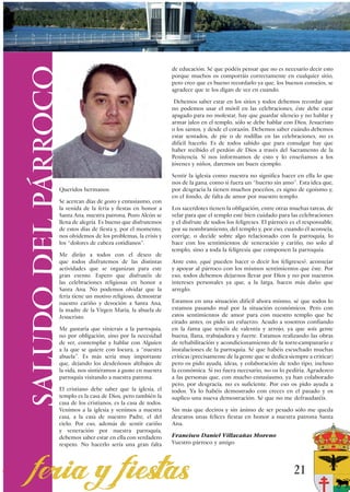 SALUDO DEL PÁRROCO
                                                                de educación. Sé que podéis pensar que no es necesario decir esto
                                                                porque muchos os comportáis correctamente en cualquier sitio,
                                                                pero creo que es bueno recordarlo ya que, los buenos consejos, se
                                                                agradece que te los digan de vez en cuando.

                                                                 Debemos saber estar en los sitios y todos debemos recordar que
                                                                no podemos usar el móvil en las celebraciones, éste debe estar
                                                                apagado para no molestar, hay que guardar silencio y no hablar y
                                                                armar jaleo en el templo, sólo se debe hablar con Dios, Jesucristo
                                                                o los santos, y desde el corazón. Debemos saber cuándo debemos
                                                                estar sentados, de pie o de rodillas en las celebraciones, no es
                                                                difícil hacerlo. Es de todos sabido que para comulgar hay que
                                                                haber recibido el perdón de Dios a través del Sacramento de la
                                                                Penitencia. Si nos informamos de esto y lo enseñamos a los
                                                                jóvenes y niños, daremos un buen ejemplo.

                                                                Sentir la iglesia como nuestra no significa hacer en ella lo que
                                                                nos de la gana, como si fuera un “huerto sin amo”. Esta idea que,
                 Queridos hermanos:                             por desgracia la tienen muchos poceños, es signo de egoísmo y,
                                                                en el fondo, de falta de amor por nuestro templo.
                 Se acercan días de gozo y entusiasmo, con
                 la venida de la feria y fiestas en honor a     Los sacerdotes tienen la obligación, entre otras muchas tareas, de
                 Santa Ana, nuestra patrona, Pozo Alcón se      velar para que el templo esté bien cuidado para las celebraciones
                 llena de alegría. Es bueno que disfrutemos     y el disfrute de todos los feligreses. El párroco es el responsable,
                 de estos días de fiesta y, por el momento,     por su nombramiento, del templo y, por eso, cuando él aconseja,
                 nos olvidemos de los problemas, la crisis y    corrige, o decide sobre algo relacionado con la parroquia, lo
                 los “dolores de cabeza cotidianos”.            hace con los sentimientos de veneración y cariño, no solo al
                                                                templo, sino a toda la feligresía que componen la parroquia.
                 Me dirijo a todos con el deseo de
                 que todos disfrutemos de las distintas         Ante esto, ¿qué pueden hacer o decir los feligreses?, aconsejar
                 actividades que se organizan para este         y apoyar al párroco con los mismos sentimientos que éste. Por
                 gran evento. Espero que disfrutéis de          eso, todos debemos dejarnos llevar por Dios y no por nuestros
                 las celebraciones religiosas en honor a        intereses personales ya que, a la larga, hacen más daño que
                 Santa Ana. No podemos olvidar que la           arreglo.
                 feria tiene un motivo religioso, demostrar
                 nuestro cariño y devoción a Santa Ana,         Estamos en una situación difícil ahora mismo, sé que todos lo
                 la madre de la Virgen María, la abuela de      estamos pasando mal por la situación económicos. Pero con
                 Jesucristo.                                    estos sentimientos de amor para con nuestro templo que he
                                                                citado antes, os pido un esfuerzo. Acudo a vosotros confiando
                 Me gustaría que vinierais a la parroquia,      en la fama que tenéis de valentía y arrojo, ya que sois gente
                 no por obligación, sino por la necesidad       buena, llana, trabajadora y fuerte. Estamos realizando las obras
                 de ver, contemplar y hablar con Alguien        de rehabilitación y acondicionamiento de la torre-campanario e
                 a la que se quiere con locura, a “nuestra      instalaciones de la parroquia. Sé que habéis escuchado muchas
                 abuela”. Es más sería muy importante           criticas (precisamente de la gente que se dedica siempre a criticar)
                 que, dejando los desdeñosos altibajos de       pero os pido ayuda, ideas, y colaboración de todo tipo, incluso
                 la vida, nos sintiéramos a gusto en nuestra    la económica. Si no fuera necesario, no os lo pediría. Agradezco
                 parroquia visitando a nuestra patrona.         a las personas que, con mucho entusiasmo, ya han colaborado
                                                                pero, por desgracia, no es suficiente. Por eso os pido ayuda a
                 El cristiano debe saber que la iglesia, el     todos. Ya lo habéis demostrado con creces en el pasado y os
                 templo es la casa de Dios, pero también la     suplico una nueva demostración. Sé que no me defraudaréis.
                 casa de los cristianos, es la casa de todos.
                 Venimos a la iglesia y venimos a nuestra       Sin más que deciros y sin ánimo de ser pesado sólo me queda
                 casa, a la casa de nuestro Padre, el del       desearos unas felices fiestas en honor a nuestra patrona Santa
                 cielo. Por eso, además de sentir cariño        Ana.
                 y veneración por nuestra parroquia,
                 debemos saber estar en ella con verdadero      Francisco Daniel Villacañas Moreno
                 respeto. No hacerlo sería una gran falta       Vuestro párroco y amigo




                                                                                                                   21
 