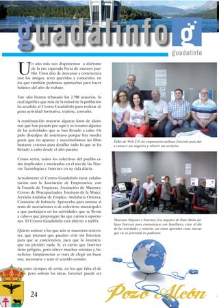 U
        n año más nos disponemos a disfrutar
        de la tan esperada Feria de nuestro pue-
        blo. Unos días de descanso y convivencia
con los amigos, seres queridos y conocidos, en
los que también podemos aprovechar para hacer
balance del año de trabajo.

Este año hemos rebasado los 2.700 usuarios, lo
cual significa que más de la mitad de la población
ha acudido al Centro Guadalinfo para realizar al-
guna actividad formativa, trámite, consulta.

A continuación muestro algunas fotos de alum-
nos que han pasado por aquí y os resumo algunas
de las actividades que se han llevado a cabo. Os
pido disculpas de antemano porque hay mucha
gente que no aparece y necesitaríamos un libro        Taller de Web 2.0: los empresarios utilizan Internet para dar
bastante extenso para detallar todo lo que se ha      a conocer sus negocios y ofrecer sus servicios.
llevado a cabo desde el año pasado.

Como veréis, todos los colectivos del pueblo es-
tán implicados y motivados en el uso de las Nue-
vas Tecnologías e Internet en su vida diaria.

Actualmente el Centro Guadalinfo tiene colabo-
ración con la Asociación de Empresarios, con
la Escuela de Empresas, Asociación de Mayores,
Centro de Discapacitados, Instituto de la Mujer,
Servicio Andaluz de Empleo, Andalucía Orienta,
Comisión de Infancia. Aprovecho para animar al
resto de asociaciones o de colectivos municipales
a que participen en las actividades que se llevan
a cabo o que propongan las que estimen oportu-
nas. El Centro Guadalinfo está abierto a tod@s.       Muestros Mayores e Internet: Los mayores de Pozo Alcón uti-
                                                      lizan Internet para comunicarse con familiares, estar al día
                                                      de las novedades y noticias, así como aprender cosas nuevas
Quiero animar a los que aún se muestran reticen-
                                                      que en su juventud no pudieron.
tes, que piensan que pueden vivir sin Internet,
para que se conciencien, para que lo intenten,
que no pierden nada. Sí, es cierto que Internet
tiene peligros, pero ofrece muchas ventajas y be-
neficios. Simplemente se trata de elegir un buen
uso, asesorarse y usar el sentido común.

En estos tiempos de crisis, en los que falta el di-
nero, pero sobran las ideas, Internet puede ser




       24
 