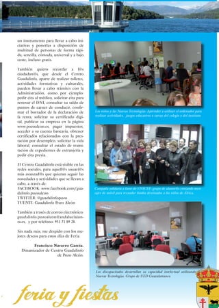 un instrumento para llevar a cabo ini-
ciativas y ponerlas a disposición de
multitud de personas de forma rápi-
da, sencilla, cómoda, universal y a bajo
coste, incluso gratis.

También quiero recordar a l@s
ciudadan@s, que desde el Centro
Guadalinfo, aparte de realizar talleres,
actividades formativas y culturales,
pueden llevar a cabo trámites con la
Administración, como por ejemplo:
pedir cita al médico, solicitar cita para
renovar el DNI, consultar su saldo de
puntos de carnet de conducir, confir-
mar el borrador de la declaración de        Los niños y las Nuevas Tecnologías: Aprender a utilizar el ordenador para
la renta, solicitar su certificado digi-    realizar actividades, juegos educativos o tareas del colegio o del instituto.
tal, publicar su empresa en la página
www.pozoalcon.es, pagar impuestos,
acceder a su cuenta bancaria, obtener
certificados relacionados con la pres-
tación por desempleo, solicitar la vida
laboral, consultar el estado de trami-
tación de expedientes de extranjería y
pedir cita previa.

El Centro Guadalinfo está visible en las
redes sociales, para aquell@s usuari@s
más avanzad@s que quieran seguir las
novedades y actividades que se llevan a
cabo, a través de:
FACEBOOK: www.facebook.com/gua-             Campaña solidaria a favor de UNICEF: grupo de alumn@s enviando men-
dalinfo.pozoalcon                           sajes de móvil para recaudar fondos destinados a los niños de África.
TWITTER: @guadalinfopozo
TUENTI: Guadalinfo Pozo Alcón

También a través de correo electrónico:
guadalinfo.pozoalcon@andaluciajun-
ta.es, y por teléfono: 953 73 89 28.

Sin nada más, me despido con los me-
jores deseos para estos días de Feria.

        Francisco Navarro García.
  Dinamizador de Centro Guadalinfo
                    de Pozo Alcón.



                                            Los discapacitados desarrollan su capacidad intelectual utilizando las
                                            Nuevas Tecnologías. Grupo de UED Guazalamanco.




                                                                                                            25
 