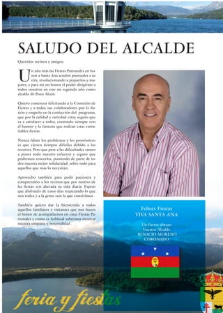 SALUDO DEL ALCALDE
Queridos vecinos y amigos:



U
         n año más las Fiestas Patronales en ho-
         nor a Santa Ana acuden puntuales a su
         cita, revolucionando a pequeños y ma-
yores, y para mi un honor el poder dirigirme a
todos vosotros en este mi segundo año como
alcalde de Pozo Alcón.

Quiero comenzar felicitando a la Comisión de
Fiestas y a todos sus colaboradores por la ilu-
sión y empeño en la confección del programa,
que por la calidad y variedad estoy seguro que
va a satisfacer a todos, contando siempre con
el humor y la fantasía que rodean estas entra-
ñables fiestas.

Nunca faltan los problemas y los pronósticos
es que vienen tiempos difíciles debido a los
recortes. Pero que pese a las dificultades vamos
a poner todo nuestro esfuerzo y seguro que
podremos vencerlos, poniendo de parte de to-
dos nuestra mejor solidaridad, sobre todo para
aquellos que mas lo necesitan.

Aprovecho también para pedir paciencia y
comprensión a los vecinos que por motivo de
las fiestas ven alterada su vida diaria. Espero
que disfrutéis de estos días respetando lo que
nos rodea y a la gente con la que convivimos .

También quiero dar la bienvenida a todos
aquellos familiares y visitantes que nos hacen       Felices Fiestas
el honor de acompañarnos en estas Fiestas Pa-      VIVA SANTA ANA
tronales y como es habitual sabremos mostrar
nuestra simpatía y hospitalidad .                    Un fuerte abrazo
                                                     Vuestro Alcalde
                                                   IGNACIO MORENO
                                                      CORONADO




                                                                        3
 