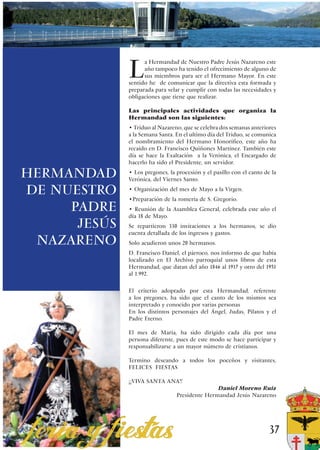 L
                    a Hermandad de Nuestro Padre Jesús Nazareno este
                    año tampoco ha tenido el ofrecimiento de alguno de
                    sus miembros para ser el Hermano Mayor. En este
              sentido he de comunicar que la directiva esta formada y
              preparada para velar y cumplir con todas las necesidades y
              obligaciones que tiene que realizar.

              Las principales actividades que organiza la
              Hermandad son las siguientes:
              • Tríduo al Nazareno, que se celebra dos semanas anteriores
              a la Semana Santa. En el ultimo día del Triduo, se comunica
              el nombramiento del Hermano Honorífico, este año ha
              recaído en D. Francisco Quiñones Martínez. También este
              día se hace la Exaltación a la Verónica, el Encargado de
              hacerlo ha sido el Presidente, un servidor.

HERMANDAD     • Los pregones, la procesión y el pasillo con el canto de la
              Verónica, del Viernes Santo.

DE NUESTRO    • Organización del mes de Mayo a la Virgen.
              •Preparación de la romería de S. Gregorio.
     PADRE    • Reunión de la Asamblea General, celebrada este año el
              día 18 de Mayo.
      JESÚS   Se repartieron 330 invitaciones a los hermanos, se dio
              cuenta detallada de los ingresos y gastos.
 NAZARENO     Solo acudieron unos 20 hermanos.
              D. Francisco Daniel, el párroco, nos informo de que había
              localizado en El Archivo parroquial unos libros de esta
              Hermandad, que datan del año 1846 al 1917 y otro del 1951
              al 1.992.

              El criterio adoptado por esta Hermandad, referente
              a los pregones, ha sido que el canto de los mismos sea
              interpretado y conocido por varias personas
              En los distintos personajes del Ángel, Judas, Pilatos y el
              Padre Eterno.

              El mes de Maria, ha sido dirigido cada día por una
              persona diferente, pues de este modo se hace participar y
              responsabilizarse a un mayor número de cristianos.

              Termino deseando a todos los poceños y visitantes,
              FELICES FIESTAS

              ¡¡VIVA SANTA ANA!!
                                                Daniel Moreno Ruiz
                                 Presidente Hermandad Jesús Nazareno




                                                                       37
 