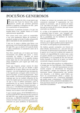 POCEÑOS GENEROSOS
E
      n estos tiempos de crisis, en que parece que       al donar ese terreno tan necesario para el nuevo
      cuesta dar, hasta los buenos días, puede           cementerio municipal. Y seguramente sin mas
      parecer extraño que personas generosas             papeleo ni ceremonia, que un apretón de manos
donaran o regalaran o entregaran sin más, parte          y un “que Dios te lo pague”, y sin pedir a cambio
de su patrimonio al Ayuntamiento.                        mas que un trocito de ese terreno, para que fueran
Conocemos el patronato Escoriza y lo que este            enterrados sus familiares.
hombre donó a este pueblo. Nunca se le estará            Si se fijan, el ala izquierda del cementerio, desde
suficientemente agradecido.                              el principio hasta la caseta , esta “ocupada” por
Pero existen otros casos, quizá no comparables           personas fallecidas con el apellido “RODRIGUEZ”.
a este, pero igualmente dignos de reconocer y            No es casualidad, son los familiares de nuestro
agradecer, porque ya lo dice el sabio refranero:DE       POCEÑO GENEROSO.
BIEN NACIDOS ES SER AGRADECIDOS                          Sólo me queda apelar a la memoria de los mas
Y por eso, le vamos a dedicar estas líneas a un          ancianos, por si alguno pudiera aportar alguna luz a
poceño que vivió el final del siglo XIX y el principio   este hecho, lo cual agradecería profundamente.
del siglo XX y que era dueño, de la parcela donde        Me hubiera gustado acompañar esta historia de
se ubica actualmente el cementerio (antes de la          datos oficiales, documentos, etc... pero por más que
ampliación).                                             he buscado, la destrucción de documentos durante
Pues bien, sucedió que, en la época que hemos            la guerra (en el caso de la oficina del catastro de
mencionado, este pueblo que crecía y crecía,             Cazorla) y la imposibilidad de revolver cajas y cajas
necesitaba un colegio y también un nuevo                 de papeles oficiales en el Ayuntamiento, no me lo
cementerio. Desconozco si en aquellos tiempos            ha permitido, y en el Juzgado de Paz, por mas que
existía algún tipo de crisis parecida a la que nos       hemos buscado en libros de la época, no hemos
ahoga actualmente, pero seguro que había muy             encontrado ninguna anotación al respecto.
pocos medios.                                             De todas formas debo agradecer su colaboración y
Tengo que imaginar, porque carezco de datos              el tiempo que me han dedicado a Paco Rodriguez
que respalden mi tesis, que un Alcalde o algún           –Juez de Paz-, y a Julia del Ayuntamiento (en otra
mandamás de la época (dicho esto con todos los           ocasión aceptare su ofrecimiento de búsqueda
respetos) , con mas imaginación que presupuesto,         más exhaustiva ), porque creo realmente, que seria
se las ingenió para conseguir ambos terrenos sin         interesante buscar documentación que acredite
gastar ni un duro. ¿y como? Se preguntarán…..Pues        esta donación, y de hallarse, quizá habría que
muy sencillo, los terrenos del antiguo cementerio        hacer un reconocimiento oficial, y porqué no,
(supongo que tras un traslado exhaustivo de los          un renombramiento del Cementerio Municipal,
restos) los empleó para la construcción del colegio      que podría pasar a denominarse “CEMENTERIO
--lo que es hoy el edificio principal—y para la          MUNICIPAL JUAN (o JOSE RUFO) RODRIGUEZ”.
construcción de un nuevo cementerio buscó a              Seria una buena manera de agradecer el gesto A UN
alguien que le facilitara el terreno necesario , a       POCEÑO GENEROSO .
coste cero: A UN POCEÑO GENEROSO. Bueno,                                                   Grego Moreno
o se lo encontró sin buscar, porque esta parte de la
historia, nos la vamos a tener que imaginar…...
Y aquí es donde aparece JUAN RODRIGUEZ,ó su
hermano JOSE RUFO, fallecidos los dos a primeros
del siglo XX y que según sus descendientes , uno
de los dos , es, PRESUNTAMENTE, el que tiene
el honor de haber sido esa persona generosa, que,
solucionó un grave problema al Ayuntamiento,



                                                                                                    41
 