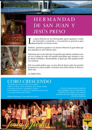 H E R M A N DA D
                                     DE SAN JUAN Y
                                     JESÚS PRESO

                             L
                                    a nueva Directiva de esta Hermandad, quiere agradecer a todos
                                    los herman@s y costaler@s, y a los poceños en general su gran
                                    participación en Semana Santa.

                             Tambien queremos agradecer a la anterior Directiva la gran labor que
                             han realizado en estos últimos años.

                             Esperamos que en los años que nos quedan por delante, podamos con-
                             tar con el apoyo de todo este pueblo maravilloso que tenemos y con
                             las demás Cofradías y Hermandades, al igual que ellos podrán contar
                             con nosotros.

                             Solo nos queda pediros que, en estos días de fiestas todos los poceños
                             lo pasemos lo mejor posible y desearles unas felices fiestas en honor a
                             Santa Ana.

                             LA DIRECTIVA



CORO CRESCENDO
“El hombre que no tiene música en sí mismo,
tampoco se mueve con la corcondacia de los dulces sonidos,
es apto para traiciones, estratagemas y botines;                     El coro Crescendo quiere desearles
Los movimientos de su espíritu son aburridos como la noche        unos agradables días de esparcimiento.
y sus afectos oscuros como Erebus”.                                Disfruten de la música, y de todas las
                                                                bondades que este noble arte nos ofrece.
William Shakespeare, El mercader de Venecia.                                        ¡FELICES FIESTAS!




                                                                                             43
 