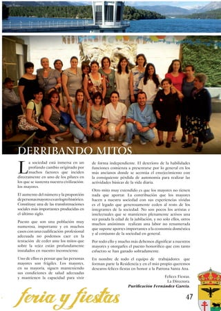 DERRIBANDO MITOS
L
       a sociedad está inmersa en un         de forma independiente. El deterioro de la habilidades
       profundo cambio originado por         funciones comienza a presentarse por lo general en los
       muchos factores que inciden           más ancianos donde se acentúa el envejecimiento con
directamente en uno de los pilares en        la consiguiente pérdida de autonomía para realizar las
los que se sustenta nuestra civilización:    actividades básicas de la vida diaria.
los mayores.
                                             Otro mito muy extendido es que los mayores no tienen
El aumento del número y la proporción        nada que aportar. La contribución que los mayores
de personas mayores es un logro histórico.   hacen a nuestra sociedad con sus experiencias vividas
Constituye una de las transformaciones       es el legado que generosamente ceden al resto de los
sociales más importantes producidas en       integrantes de la sociedad. No son pocos los artistas e
el último siglo.                             intelectuales que se mantienen plenamente activos una
                                             vez pasada la edad de la jubilación, y no solo ellos, otros
Puesto que son una población muy
                                             muchos anónimos realizan una labor no renumerada
numerosa, importante y en muchos
                                             que supone aportes importantes a la economía doméstica
casos con una cualificación profesional
                                             y al conjunto de la sociedad en general.
adecuada no podemos caer en la
tentación de ceder ante los mitos que        Por todo ello y mucho más debemos dignificar a nuestros
sobre la vejez están profundamente           mayores y otorgarles el puesto honorífico que con tanto
instalados en nuestro inconsciente.          esfuerzo se han ganado sobradamente.
Uno de ellos es pensar que las personas      En nombre de todo el equipo de trabajadores que
mayores son frágiles. Los mayores,           forman parte la Residencia y en el mío propio queremos
en su mayoría, siguen manteniendo            desearos felices fiestas en honor a la Patrona Santa Ana.
sus condiciones de salud adecuadas
y mantienen la capacidad para vivir                                                 Felices Fiestas.
                                                                                     La Directora.
                                                                  Purificación Fernández García.


                                                                                                     47
 