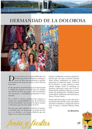 HERMANDAD DE LA DOLOROSA




D
        ar las gracias por la oportunidad que nos     Estamos trabajando en nuevos proyectos,
        brindan para poder dirigirnos a vosotros a    deciros que este año en nuestra Semana
        través del libro que anualmente se publica    Santa hemos colaborado en realzar la
con motivo de las fiestas en honor a Ntra. Patrona    procesión de miércoles Santo “Viacrucis
Santa Ana.                                            de los Jóvenes”, ya que volvimos a sacar
                                                      nuestra imagen como lo hacíamos en
El año pasado la actual Presidenta de la hermandad    nuestros comienzos, junto con el Cruci-
se dirigía por primera vez desde que fue elegida,     ficado donde pudimos observar un incre-
este año he de decir que junto a ella una directiva   mento de participación. También hemos
más numerosa y consolidada gestionamos la her-        mantenido la salida procesional del jueves
mandad.                                               Santo y Viernes Santo.
No es fácil en nuestra sociedad estar expuesta a      Desde aquí desear que en estos días de fe-
ocupar una responsabilidad dentro de la directiva     ria desconectéis del día a día y que disfru-
de una hermandad y más cuando la vida te expone       téis junto a familiares y amigos de nuestra
a situaciones que nos hace dudar de la Fe.            feria en honor a Nuestra Patrona Santa
Pero hay que seguir adelante, continuar un proyec-    Ana.
to iniciado hace un tiempo por un grupo de mu-                                   La directiva.
jeres, con ilusión y con nuevos objetivos que nos
hagan crecer como hermandad.




                                                                                               49
 
