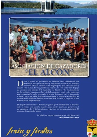 ASOCIACION DE CAZADORES
          “EL ALCÓN”
 D
          esde el primer día que empecé mi andadura como Presidente de esta
          Asociación, hace ya cuatro años y acercándose el final de mi mandato,
          mi mayor esfuerzo e ilusión se ha dirigido por y para esta Asociación y
 nuestro coto de caza. Es muy gratificante para mi , no solo contar con el apoyo
 de los socios, sino también de la federación, sus directivos y los funcionarios de
 medio ambiente, los cuales me han brindado su apoyo y ayuda en los momentos
 que esta asociación los ha necesitado. la gestión de nuestro coto es algo común
 a todos y en lo que todos debemos involucrarnos, el respeto a la naturaleza así
 como a la vida salvaje es algo que un cazador debe llevar en la sangre de lo con-
 trario seria un simple matarife.

 Ha llegado el momento de disfrutar, hagamos que la colaboración, la hospitali-
 dad y el respeto sean las señas inequívocas de nuestro pueblo, así que el jueves 6
 de septiembre a las 10 de la mañana, os espero en las yeseras para disfrutar del
 recorrido de caza todos juntos.

                           Un saludo de vuestro presidente y que ¡viva Santa Ana!
                                                       Julián Fernández Rojo




                                                                                      55
 