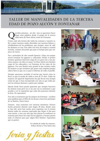 Taller de manualidades de la tercera
    Edad de Pozo Alcón y Fontanar


Q
         ueridos paisanos, un año mas os queremos hacer
         llegar unas palabras desde el grupo de la tercera
         edad tanto de Pozo Alcón como de Fontanar.
Como cada año hemos ido todas las semanas a nuestro ta-
ller a pasar nuestras tardes distraídas con nuestras labores y
olvidándonos de los problemas, que siempre, antes de salir
los dejamos en casa. Este taller nos sirve de terapia y cuando
termina, estamos deseando que pase el tiempo para que em-
piece de nuevo.
Fue a principios de año cuando Ignacio y Pepe nos propu-
sieron restaurar los gigantes y cabezudos. Desde el primer
instante quisimos hacernos cargo de ese gran reto y nos pu-
simos manos a la obra en mayo. En Pozo Alcón nos hicimos
cargo de los cabezudos y en Fontanar de los trajes de los
gigantes. Fue una ilusión muy grande la que tuvimos todas
las mujeres ya que teníamos que poner mas empeño porque
saliera bien ya que eso es para el disfrute de todo el pueblo.
Siempre queremos recordar el merito que tienen estos ta-
lleres ya que la media de edad es mas de 75 años. Todas las
mujeres son igual de importantes las que llevan mas tiempo
como las que se han incorporado este año ya que todas po-
nen las mismas ilusiones y ganas por trabajar.
Quizás desde fuera pueda aparentar que siempre hacemos
las mismas cosas pero no es así, por eso os animamos a que
acudáis a ver la exposición que cada año ponemos durante
la feria. Os esperamos!
Este año es el primero que las mujeres de Fontanar escriben
unas palabras para el libro de las fiestas y hacernos participes
de su ilusión y buen hacer:
Estamos muy contentas con nuestras monitoras. Hemos
hecho primores durante estos largos 20 años, donde unas
se han ido, otras han vuelto, pero seguimos con la misma
ilusión todas las semanas esperando que llegue el día para
estar juntas, y mas este año que han puesto la confianza en
nosotras para hacer los trajes de los gigantes y hemos puesto
todo el esfuerzo para que salgan bien bonitos. Esperamos
que os gusten.
	                            Un saludo de todas las mayores.
                              Felices fiestas y Viva Santa Ana




                                                                   57
 