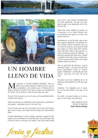 muy mal y, que incluso desaparecían
                                                                 las niñas pequeñas. Asi que nos que-
                                                                 damos aquí y nos alegramos de no ha-
                                                                 bernos ido.

                                                                 Años más tarde trabajé de gruista en
                                                                 el pantano y en el túnel, donde tuve
                                                                 un accidente muy grave en el que casi
                                                                 perdí la pierna.

                                                                 Actualmente, a mis 86 años, sigo activo
                                                                 para seguir trabajando mis propias tie-
                                                                 rras, donde cultivo hortalizas, que no
                                                                 se si son las mejores, pero para la edad
                                                                 que tengo, no están nada mal. Cultivo
                                                                 para mis hijos todo lo que puedo: to-
                                                                 mates, pimientos, patatas, calabazas ….y
                                                                 procuro mantenerlo todo muy limpio
                                                                 y cuidado. Para ello cuento, desde hace
                                                                 22 años con un tractor Ebro, con el que
                                                                 trabajo todas mis tierras.

                                                                 Soy un agricultor de primera y con la

UN HOMBRE                                                        edad que tengo , creo que hoy dia hay
                                                                 pocos agricultores como yo. Espero
                                                                 seguir trabajando y luchando por mis


LLENO DE VIDA
                                                                 tierras, por que es lo que me da la
                                                                 vida.

                                                                 Mi gente esta muy orgullosa de ver la
                                                                 labor que desempeño, con 86 años que


M
          i nombre es JULIO MARIN MONGE. Nací en                 tengo.
          1926 en un cortijo llamado Rollo la Venta, que en
          la actualidad, está cubierto por el Pantano de la      También he trabajado con el espar-
Bolera, donde viví hasta los 17 años y luego nos trasladamos     to, en mis ratos libros, cosa que ya no
al Cortijo de las Hoyas, y allí viví hasta que me casé.          hago.

Éramos 11 hermanos y yo era el sexto, en la actualidad sobre-    Sin duda mi gran hooby es la tierra,
vivimos sólo cuatro.                                             que es con lo que mas disfruto.

Toda mi infancia he trabajado como agricultor, ayudando a                          QUE PASEIS UNAS
mis padres cuidando vacas en la sierra, etc…                                        FELICES FIESTAS
                                                                                  Julio Marín Monge
A los 25 años me casé con una mujer de Cuevas del Campo
que tenía 17 años, con la que hemos tenido tres maravillosas
hijas.

Cuando llevábamos 5 años casados, quisimos emigrar al Pa-
raguay, pero cambiamos de opinión por una charla que dio
el cura en misa, en la que nos explicó que allí la vida estaba




                                                                                                  61
 