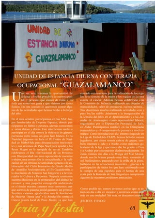 UNIDAD DE ESTANCIA DIURNA CON TERAPIA
    OCUPACIONAL “GUAZALAMANCO”

U
         na vez más, tenemos la oportunidad de          contado con nosotros para la realización de los rega-
         felicitar a los/las poceñ@s de nuestro pue-    los de la semana de la mujer y los regalos de la cena
         blo y personas que vienen de visita, a la      contra el cáncer. Además hemos colaborado con
feria que tanto nos gusta y que vivimos con tanta       la Comisión de Infancia, realizando un circuito de
ilusión. En esta ocasión os queremos contar algu-       manualidades, taller de pintacaras, cuenta cuentos...
nas de las actividades que hemos hecho a lo largo       Nos divertimos mucho realizando actividades con y
del año.                                                para los/las niñ@s. Asistimos a la inauguración de
                                                        la semana del libro en el Ayuntamiento y a las Jor-
En el mes octubre participamos en los XXV Jue-          nadas de Autoempleo como oportunidad laboral,
gos Provinciales de Deporte Especial, donde par-        organizadas por la Diputación Provincial de Jaén,
ticipamos en fútbol y petanca, además conocimos         en Jódar. Participamos también en las Olimpiadas
a otros chicos y chicas. Este año hemos vuelto a        matemáticas y el campeonato de petanca a nivel co-
participar en el día contra la violencia de género,     marcal. Como novedad este año estamos jugando en
portando entre todos un gran lazo blanco. En la         la Liga de Fútbol-Sala FEAPS, hemos fichado nuevos
Navidad, jugamos en Jaén el IX Trofeo de Navi-          jugadores, por ahora somos cabeza de grupo, tam-
dad de Fútbol-Sala para discapacitados intelectua-      bién tenemos a Edu y a Nacho como máximos go-
les y nos vestimos de Papa Noel para ayudar a los       leadores de la liga y queremos dar las gracias a Fran
Reyes Magos en la recogida de cartas. También           y a Andrés por entrenarnos desinteresadamente. En
celebramos el Día Internacional de las Personas         Junio fuimos tres días a la Manga del Mar Menor,
con Discapacidad con una exposición de nuestros         donde nos lo hemos pasado muy bien, tomando el
trabajos, una proyección de una película, y la reali-   sol, bañándonos, paseando por la orilla de la playa,
zación de un circuito de actividades gracias a la co-   bailando en las actuaciones musicales…, gracias a la
laboración del Ciclo Formativo de Grado Medio           participación de todos los que han colaborado con
de Atención Sociosanitaria, al IES Guadalentín, a       la compra de una papeleta para el Sorteo de una
la Asociación de Mayores San Gregorio y a la Con-       cesta para la Romería de San Gregorio o comprando
cejalía de Cultura y Deportes. Después centramos        algunos de nuestros productos artesanales.
nuestras ilusiones en la preparación del disfraz de
carnaval y una pequeña coreografía ambientada
en el fondo marino, estamos muy contentos por-
que además de pasarlo genial ganamos un premio.         Como podéis ver, somos personas activas que se es-
También estamos agradecidos con la Asociación           fuerzan día a día en mejorar y sentirnos como uno
de Mujeres “Santa Ana” y la Asociación contra el        más en esta sociedad. Sin más, os deseamos unas
Cáncer (Junta local de Pozo Alcón), ya que han          ¡FELICES FIESTAS!

                                                                                                 65
 