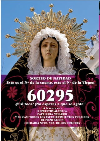 SORTEO DE NAVIDAD
Este es el Nº de la suerte, este el Nº de la Virgen



            60295
     ¿Y si toca? ¡No esperes a que se agote!!
                       A la venta en :
                   REPUESTOS ALCOLEA
                   PAPELERIA NAVARRO
     Y EN CASI TODOS LOS ESTABLECIMIENTOS PÚBLICOS
                      DE POZO ALCÓN
           COFRADÍA NTRA. SRA. DE LOS DOLORES



    70
 
