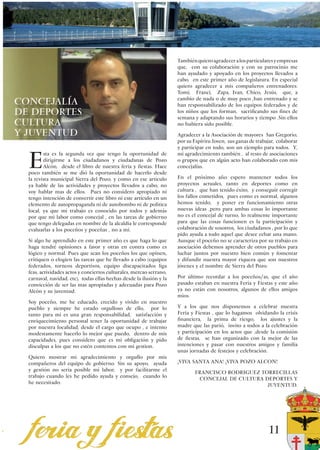 También quiero agradecer a los particulares y empresas
                                                                      que, con su colaboración y con su patrocinio me
                                                                      han ayudado y apoyado en los proyectos llevados a
                                                                      cabo, en este primer año de legislatura. En especial
                                                                      quiero agradecer a mis compañeros entrenadores:
                                                                      Tomi, Franci, Zapa, Ivan, Chico, Jesús, que, a
                                                                      cambio de nada o de muy poco ,han entrenado y se
ConcejalÍa                                                            han responsabilizado de los equipos federados y de
de Deportes                                                           los niños que los forman, sacrificando sus fines de
                                                                      semana y adaptando sus horarios y tiempo .Sin ellos
CULTURA                                                               no hubiera sido posible.
Y JUVENTUD                                                            Agradecer a la Asociación de mayores San Gregorio,
                                                                      por su Espíritu Joven, sus ganas de trabajar, colaborar
                                                                      y participar en todo, son un ejemplo para todos. Y,


  E
         sta es la segunda vez que tengo la oportunidad de            mi agradecimiento también , al resto de asociaciones
         dirigirme a los ciudadanos y ciudadanas de Pozo              o grupos que en algún acto han colaborado con mis
         Alcón, desde el libro de nuestra feria y fiestas. Hace       concejalías.
  poco también se me dió la oportunidad de hacerlo desde
  la revista municipal Sierra del Pozo, y como en ese articulo        En el próximo año espero mantener todos los
  ya hable de las actividades y proyectos llevados a cabo, no         proyectos actuales, tanto en deportes como en
  voy hablar mas de ellos. Pues no considero apropiado ni             cultura , que han tenido éxito, y conseguir corregir
  tengo intención de convertir este libro ni este articulo en un      los fallos cometidos, pues como es normal, algunos
  elemento de autopropaganda ni de autobombo ni de politica           hemos tenido, y poner en funcionamiento otras
  local, ya que mi trabajo es conocido por todos y además             nuevas ideas ,pero para ambas cosas lo importante
  por que mi labor como concejal , en las tareas de gobierno          no es el concejal de turno, lo realmente importante
  que tengo delegadas en nombre de la alcaldía le corresponde         para que las cosas funcionen es la participación y
  evaluarlas a los poceños y poceñas , no a mi.                       colaboración de vosotros, los ciudadanos , por lo que
                                                                      pido ayuda a todo aquel que desee echar una mano.
  Si algo he aprendido en este primer año es que haga lo que          Aunque el poceño no se caracteriza por su trabajo en
  haga tendré opiniones a favor y otras en contra como es             asociación debemos aprender de otros pueblos para
  lógico y normal. Pues que sean los poceños los que opinen,          luchar juntos por nuestro bien común y fomentar
  critiquen o elogien las tareas que he llevado a cabo (equipos       y difundir nuestra mayor riqueza que son nuestros
  federados, torneos deportivos, equipo discapacitados liga           jóvenes y el nombre de Sierra del Pozo.
  feas, actividades actos y conciertos culturales, mercao serrano,
  carnaval, navidad, etc), todas ellas hechas desde la ilusión y la   Por último recordar a los poceños/as, que el año
  convicción de ser las mas apropiadas y adecuadas para Pozo          pasado estaban en nuestra Feria y Fiestas y este año
  Alcón y su juventud.                                                ya no están con nosotros, algunos de ellos amigos
                                                                      mios.
  Soy poceño, me he educado, crecido y vivido en nuestro
  pueblo y siempre he estado orgulloso de ello, por lo                Y a los que nos disponemos a celebrar nuestra
  tanto para mi es una gran responsabilidad, satisfacción y           Feria y Fiestas , que lo hagamos olvidando la crisis
  enriquecimiento personal tener la oportunidad de trabajar           financiera, la prima de riesgo, los ajustes y la
  por nuestra localidad, desde el cargo que ocupo , e intento         madre que las parió, invito a todos a la celebración
  modestamente hacerlo lo mejor que puedo, dentro de mis              y participación en los actos que ,desde la comisión
  capacidades, pues considero que es mi obligación y pido             de fiestas, se han organizado con la mejor de las
  disculpas a los que no estén contentos con mi gestion.              intenciones y pasar con nuestros amigos y familia
                                                                      unas jornadas de festejos y celebración.
  Quiero mostrar mi agradecimiento y orgullo por mis
  compañeros del equipo de gobierno. Sin su apoyo, ayuda              ¡VIVA SANTA ANA! ¡VIVA POZO ALCON!
  y gestión no seria posible mi labor; y por facilitarme el
                                                                              FRANCISCO RODRIGUEZ TORRECILLAS
  trabajo cuando les he pedido ayuda y consejo, cuando lo
                                                                               CONCEJAL DE CULTURA DEPORTES Y
  he necesitado.
                                                                                                    JUVENTUD.




                                                                                                               11
 