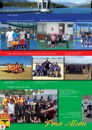 LIGA PADEL

    liga de padel cat cadete infantil      premiados liga padel senior                    FINAL LIGAL PADEL -SE




                                                                            CAT. INFANTIL ENTRENA
    LIGA PROVINCIAL FEDERACION DE FUTBOL DE JAEN                            TOMILLO CLASIF 11º




CAT. BENJAMIN CLAS. 5º              CAT.PREBENJAMIN ENTRENAN JESUS
ENTRENA ZAPA                        Y CHICO CLASIF. 9º

    TORNEO DAMA DE BAZA
                                                                     CATEGORIAS INFANTIL,
                                                                     CADETE, ALEVIN Y BENJAMIN
                                                                     CONTRA LOS EQUIPOS DE:
                                                                     BAZA, ELCHE Y
                                                                     ESCUELA DEL REAL MADRID




                                                                                CATEGORIA ALEVIN
                                                                      FINAL: ESCUELA REAL MADRID
                                                                                     POZO ALCON
                                                                           CAMPEON: POZO ALCON




            14
 