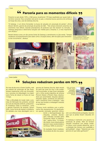 C & A 
Parceria para os momentos difíceis 
Presente no país desde 1976, a C&A possui atualmente 170 lojas espalhadas por quase todo o 
território nacional. Para consolidar este porte no país, a empresa buscou parceiros de confiança 
ao longo dos anos, caso da Gateway Security. 
“A Gateway é um ótimo fornecedor na busca de soluções em prevenção de perdas”, afirma 
Devanir Benetti, gerente de prevenção de perdas da C&A. “Eles sempre estiveram presentes nos 
momentos mais difíceis. Quando precisávamos de produtos que não existiam no mercado, a 
Gateway pesquisava e desenvolvia soluções sob medida para a empresa. E, o mais importante, 
com eficácia.” 
Benetti destaca como um dos pontos fortes da Gateway o atendimento no pós-venda. “Sempre 
recebemos acompanhamento para saber como a situação estava, além de apoio para treinamen-to 
dos funcionários”, destaca. 
Center Castilho 
Benetti: sempre recebemos 
acompanhamento e apoio para 
treinamento dos funcionários 
Soluções reduziram perdas em 90% 
Por mais de dez anos a Center Castilho, rede 
de material de construção de São Paulo, 
tentava implementar junto aos fornecedo-res 
o processo de etiquetagem na origem 
como forma de reduzir os furtos em suas 
12 lojas. 
“Mas a dificuldade de mudar todo o pro-cesso 
de fabricação dos produtos, somada 
ao custo da etiqueta antifurto, praticamen-te 
inviabilizou todas as tentativas”, conta 
o gerente financeiro da empresa, Gerson 
Kühn. Como forma de resolver o problema, 
foi adotada uma nova abordagem com a 
parceria da Gateway Security. Após estudo 
do perfil das áreas de risco e dos proble-mas 
encontrados, as lojas foram equipadas 
com a linha acusto-magnética de antenas 
Phenom Master e Phenom Slave, desativa-dores 
por proximidade, etiquetas adesivas, 
etiquetas rígidas, protetores de policarbo-nato 
e acessórios como o Multigrip - cabo 
de aço que envolve a embalagem evitando 
a sua abertura. 
“Ficamos muito satisfeitos com a perfor-mance 
dos equipamentos. Os desativado-res 
quando acionados garantem efetiva-mente 
a desmagnetização das 
etiquetas, evitando aborda-gens 
indevidas causadas pelas 
constantes falhas na desativa-ção”, 
explica Khün. “A instala-ção 
destes novos desativadores 
geraram maior produtividade e 
confiança 100% no processo.” 
Os resultados foram imediatos. 
Os produtos de alto risco passa-ram 
Kühn, da Center 
Castilho, elogia 
qualidade e 
pontualidade 
na prestação de 
serviços 
a ser efetivamente protegidos, fazendo 
com que as perdas fossem reduzidas em 
90%. 
“A Gateway é realmente uma parceira na 
prevenção de perdas. Além de fornecer 
soluções inovadoras com design moder-no 
possui outro grande diferencial, que é 
a prestação dos serviços com qualidade e 
pontualidade”, elogia. “Optamos por uma 
parceria em que todos ganharam!” 
|1| www.gateway-security.com.br 
 