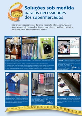 Soluções sob medida 
para as necessidades 
dos supermercados 
Líder em diversos segmentos do varejo nacional e internacional, Gateway 
Security oferece linha completa de antenas e etiquetas antifurto, cadeados, 
protetores, CFTV e monitoramento de PDV 
Gatecash — Solução inédita que possibilita 
gerenciar e monitorar à distância todas as ope-rações 
efetuadas no PDV, inclusive conferência 
simultânea do tíquete 
de compra, de forma 
totalmente integrada ao 
software de automação 
comercial da sua loja. 
1 2 3 
A Gateway oferece soluções com eficiência e o melhor custo-benefício para proteger qualquer tipo de 
produto. Acima, três exemplos: 
[1] Etiqueta especial para garrafas. Protege as bebidas sem a necessidade de confinamento. 
[2] Etiqueta Galaxy: a mais eficiente do mercado pois dificulta o acesso ao pino, local em que geralmente 
ocorre a violação. Seu uso tem reduzido em até 70% o furto gerado pelo ataque às etiquetas. 
[3] Linha de Protetores Aranha: lacram as caixas e impedem subtração ou troca do conteúdo interno. 
Desativadores — Tecnologia exclusiva desen-volvida 
pela Gateway proporciona total garantia 
de que a etiqueta foi devidamente desativada. 
Isso proporciona mais confiança aos operadores 
e agilidade nos processos do caixa. 
Tecnologia RFID — A Gateway, em parceria 
com a Vip Systems, é pioneira no desenvolvi-mento 
de soluções de RFID 
(Radio Frequency Identifica-tion) 
que reúnem proteção 
e controle de estoques com 
simplicidade e eficácia. 
Para vender não basta só expor. Os Cadea-dos 
Eletrônicos permitem que o cliente ma-nuseie 
os produtos à vontade, estimulando o 
impulso de compra, com total segurança para 
o varejista. 
|12| Soluções sob medida em Prevenção de Perdas 
 