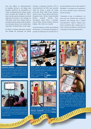 Uma das líderes no desenvolvimento 
de soluções técnicas e de design para 
proteção eletrônica de mercadorias no 
varejo, a Gateway Security integra o grupo 
sueco Gunnebo AB, fundada em 1764 e 
hoje uma das maiores empresas na área de 
segurança da Europa e com atuação em 
138 países. Entre seus clientes estão as 
principais redes de varejo e grifes mundiais, 
como Emporio Armani, Fnac, Ahold, Tesco, 
Hugo Boss, The Body Shop e Victor Hugo. 
No Brasil, a empresa desenvolve soluções 
sob medida em prevenção de perdas 
(antenas e etiquetas antifurto, CFTV e 
monitoramento de PDV) para grandes 
redes de varejo e grifes de moda, 
entre elas: Besni, C&A, Daslu, Emporio 
Armani, Fnac, Hering, Marisa, Riachuelo, 
Drogarias Farto, Panvel, Supermercados 
Batista, Covabra, Farinha Pura, 
Guanabara, Lagos, Russi, Y. Yamada, 
Casa & Vídeo, Center Castilho, Ransons, 
Roldão, TIM, VIVO, OI e CLARO. 
Conforme destaca o diretor de marketing 
da empresa, Luiz Fernando Sambugaro, a 
posição de liderança do mercado de se-gurança 
eletrônica não se deve apenas à 
qualidade e tecnologia dos equipamen-tos, 
mas em atender o que o cliente real-mente 
necessita. 
“Estudamos a loja, os problemas e os 
riscos que ela enfrenta para então de-senvolver 
uma solução com o melhor 
custo-benefício”, explica. “Depois, pres-tamos 
assistência ágil e rápida para re-solver 
eventuais problemas, evitando que 
a operação da loja seja prejudicada.” 
Protetores Acrílicos — Os modelos de pro-tetores 
da Gateway são confeccionados em po-licarbonato 
(mesmo material usado na fabrica-ção 
das janelas dos aviões), o que lhes confere 
grande resistência e durabilidade. Além disso, as 
travas podem ser adequadas ao modelo de de-sacoplador 
da loja. 
Nossas soluções de CFTV aliam qualidade de 
equipamentos para garantir o correto funciona-mento, 
qualidade de imagem e gravação e facili-dade 
de manuseio, sem-pre 
de olho na melhor 
relação custo-benefício 
para os clientes. 
Além de proteger, as antenas devem estar em 
harmonia com o ambiente da loja. A Antena 
Phenom Trademark, personalizada com a 
logomarca do cliente, e a exclusiva Antena Gladius 
são alguns exemplos. 
Treinamento — Até mesmo a melhor tecnolo-gia 
é inútil sem pessoas preparadas para utilizá-la. 
A Gateway tem o compromisso de treinar os 
funcionários dos clientes para que possam efe-tivamente 
fazer uso de seus equipamentos para 
reduzir os furtos. 
Assistência Técnica — Todos os equipa-mentos 
da Gateway são produzidos com os 
mais altos critérios de qualidade, reduzindo a 
necessidade de assistência técnica. Caso seja 
preciso, a manutenção pode ser feita por pro-fissionais 
qualificados, capazes de executar os 
reparos sem interferir no funcionamento da 
loja. No exemplo acima, técnico checa e faz 
ajustes por meio de seu PDA de forma prática 
e rápida. 
|13| www.gateway-security.com.br 
 