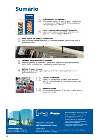Sumário 
Páginas 
6 Novo padrão em proteção contra furtos 
Líder na Europa, Gateway representa 245 anos de tradição em segurança em todas as 
áreas corporativas 
8 
9 
Sozinhos, equipamentos não resolvem 
Avaliação e escolha do fornecedor é fundamental para garantir soluções sob medida, 
com o melhor custo-benefício e agilidade na assistência técnica 
Opinião de quem entende 
Empresas e especialistas explicam porque escolheram a Gateway Security como sua 
principal fornecedora 
Sede América do Sul: 
Rua Ari Aps, 80 | Jd Bonfiglioli 
Cep 05594-010 | São Paulo | SP 
R$ 322 milhões em prejuízos 
Valor supera a margem de lucro do setor e é equivalente 
ao faturamento de todo o mercado de lãs de aço ou de 
bebidas energéticas e isotônicas 
Furtos respondem por quase 40% das perdas 
Supermercado precisa vender até 50 itens iguais para 
recuperar o valor de cada produto furtado 
4 
5 
Soluções sob medida 
Conheça os equipamentos utilizados pelas principais 
redes de varejo do Brasil e do mundo para proteger suas 
mercadorias 
Mapa das perdas 
Identifique as áreas de risco da sua loja e a melhor solução 
para prevenir perdas 
12 
14 
Atendimento: (11) 3732-6626 
info@gateway-security.com.br 
www.gateway-security.com.br 
Publicação Interna Gateway Security 
Edição: Versátil Comunicação Estratégica 
www.versatilcomunicacao.com.br 
Textos: Silvio Tanabe 
Secretária de Redação: Marta Alcarde 
Fotos: Orlando Mourão, Padovani Prado 
Propaganda e Sylvia Masini 
Projeto gráfico, ilustrações e diagramação: 
Cyan Studio - www.cyan.com.br 
Agradecimento: 
A Gateway agradece aos clientes e parceiros que colaboraram com esta publicação 
através de depoimentos e imagens. 
| | Soluções sob medida em Prevenção de Perdas 
 