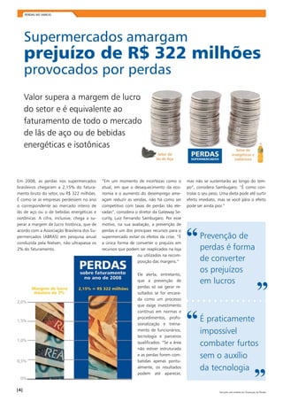 PERDAS NO VAREJO 
Supermercados amargam 
prejuízo de R$ 322 milhões 
provocados por perdas 
Valor supera a margem de lucro 
do setor e é equivalente ao 
faturamento de todo o mercado 
de lãs de aço ou de bebidas 
energéticas e isotônicas 
Em 2008, as perdas nos supermercados 
brasileiros chegaram a 2,15% do fatura-mento 
bruto do setor, ou R$ 322 milhões. 
É como se as empresas perdessem no ano 
o correspondente ao mercado inteiro de 
lãs de aço ou o de bebidas energéticas e 
isotônicas. A cifra, inclusive, chega a su-perar 
a margem de lucro histórica, que de 
acordo com a Associação Brasileira dos Su-permercados 
(ABRAS) em pesquisa anual 
conduzida pela Nielsen, não ultrapassa os 
2% do faturamento. 
“Em um momento de incertezas como o 
atual, em que o desaquecimento da eco-nomia 
e o aumento do desemprego ame-açam 
reduzir as vendas, não há como ser 
competitivo com taxas de perdas tão ele-vadas”, 
considera o diretor da Gateway Se-curity, 
Luiz Fernando Sambugaro. Por esse 
motivo, na sua avaliação, a prevenção de 
perdas é um dos principais recursos para o 
supermercado evitar os efeitos da crise. “É 
a única forma de converter o prejuízo em 
recursos que podem ser reaplicados na loja 
ou utilizados na recom-posição 
das margens.” 
Ele alerta, entretanto, 
que a prevenção de 
perdas só vai gerar re-sultados 
se for encara-da 
como um processo 
que exige investimento 
contínuo em normas e 
procedimentos, profis-sionalização 
e treina-mento 
de funcionários, 
tecnologia e parceiros 
qualificados. “Se a área 
não estiver estruturada 
e as perdas forem com-batidas 
apenas pontu-almente, 
os resultados 
podem até aparecer, 
mas não se sustentarão ao longo do tem-po”, 
considera Sambugaro. “É como con-trolar 
o seu peso. Uma dieta pode até surtir 
efeito imediato, mas se você pára o efeito 
pode ser ainda pior.” 
“ Prevenção de 
perdas é forma 
de converter 
os prejuízos 
em lucros ” 
“ É praticamente 
impossível 
combater furtos 
sem o auxílio 
da tecnologia ” 
| | Soluções sob medida em Prevenção de Perdas 
 