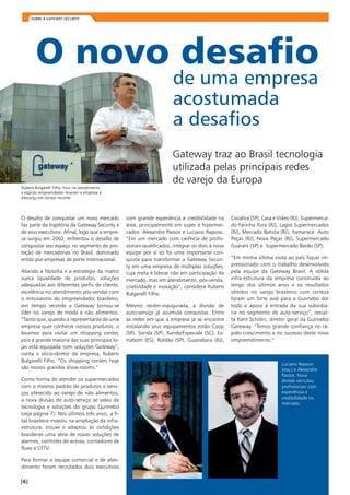 Sobre a Gateway Security 
O novo desafio 
de uma empresa 
acostumada 
a desafios 
Rubens Bulgarelli Filho: foco no atendimento 
e espírito empreendedor levaram a empresa à 
liderança em tempo recorde 
O desafio de conquistar um novo mercado 
faz parte da trajetória da Gateway Security e 
de seus executivos. Afinal, logo que a empre-sa 
surgiu em 2002, enfrentou o desafio de 
conquistar seu espaço no segmento de pro-teção 
de mercadorias no Brasil, dominado 
então por empresas de porte internacional. 
Aliando a filosofia e a estratégia da matriz 
sueca (qualidade de produtos, soluções 
adequadas aos diferentes perfis de cliente, 
excelência no atendimento pós-venda) com 
o entusiasmo do empreendedor brasileiro, 
em tempo recorde a Gateway tornou-se 
líder no varejo de moda e não alimentos. 
“Tanto que, quando o representante de uma 
empresa quer conhecer nossos produtos, o 
levamos para visitar um shopping center, 
pois a grande maioria das suas principais lo-jas 
está equipada com soluções Gateway”, 
conta o sócio-diretor da empresa, Rubens 
Bulgarelli Filho. “Os shopping centers hoje 
são nossos grandes show-rooms.” 
Como forma de atender os supermercados 
com o mesmo padrão de produtos e servi-ços 
oferecido ao varejo de não alimentos, 
a nova divisão de auto-serviço se valeu da 
tecnologia e soluções do grupo Gunnebo 
(veja página 7). Nos últimos três anos, a fi-lial 
brasileira investiu na ampliação da infra-estrutura, 
trouxe e adaptou às condições 
brasileiras uma série de novas soluções de 
alarmes, controles de acesso, contadores de 
fluxo e CFTV. 
Para formar a equipe comercial e de aten-dimento 
foram recrutados dois executivos 
Gateway traz ao Brasil tecnologia 
utilizada pelas principais redes 
de varejo da Europa 
com grande experiência e credibilidade na 
área, principalmente em super e hipermer-cados: 
Alexandre Passos e Luciano Raposo. 
“Em um mercado com carência de profis-sionais 
qualificados, integrar os dois à nova 
equipe por si só foi uma importante con-quista 
para transformar a Gateway Securi-ty 
em uma empresa de múltiplas soluções, 
cuja meta é liderar não em participação de 
mercado, mas em atendimento, pós-venda, 
criatividade e inovação”, considera Rubens 
Bulgarelli Filho. 
Mesmo recém-inaugurada, a divisão de 
auto-serviço já acumula conquistas. Entre 
as redes em que a empresa já se encontra 
instalando seus equipamentos estão Coop 
(SP), Sonda (SP), Xande/Especiale (SC), Ex-trabom 
(ES), Roldão (SP), Guanabara (RJ), 
Covabra (SP), Casa e Vídeo (RJ), Supermerca-do 
Farinha Pura (RJ), Lagos Supermercados 
(RJ), Mercado Batista (RJ), Itamaracá Auto 
Peças (RJ), Nova Peças (RJ), Supermercado 
Guarani (SP) e Supermercado Barão (SP). 
“Em minha última visita ao país fiquei im-pressionado 
com o trabalho desenvolvido 
pela equipe da Gateway Brasil. A sólida 
infra-estrutura da empresa construída ao 
longo dos últimos anos e os resultados 
obtidos no varejo brasileiro com certeza 
foram um forte aval para a Gunnebo dar 
todo o apoio à entrada da sua subsidiá-ria 
no segmento de auto-serviço”, ressal-ta 
Kent Schölin, diretor geral da Gunnebo 
Gateway. “Temos grande confiança no rá-pido 
crescimento e no sucesso deste novo 
empreendimento.” 
Luciano Raposo 
(esq.) e Alexandre 
Passos: Nova 
divisão recrutou 
profissionais com 
experiência e 
credibilidade no 
mercado. 
| | Soluções sob medida em Prevenção de Perdas 
 