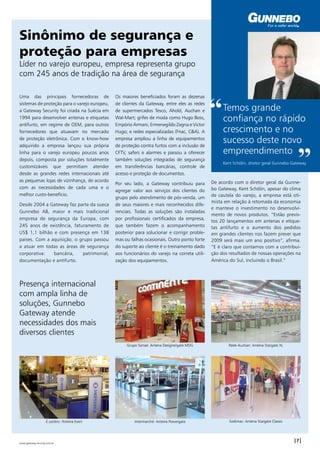 Sinônimo de segurança e 
proteção para empresas 
Líder no varejo europeu, empresa representa grupo 
com 245 anos de tradição na área de segurança 
Uma das principais fornecedoras de 
sistemas de proteção para o varejo europeu, 
a Gateway Security foi criada na Suécia em 
1994 para desenvolver antenas e etiquetas 
antifurto, em regime de OEM, para outros 
fornecedores que atuavam no mercado 
de proteção eletrônica. Com o know-how 
adquirido a empresa lançou sua própria 
linha para o varejo europeu poucos anos 
depois, composta por soluções totalmente 
customizáveis que permitiam atender 
desde as grandes redes internacionais até 
as pequenas lojas de vizinhança, de acordo 
com as necessidades de cada uma e o 
melhor custo-benefício. 
Desde 2004 a Gateway faz parte da sueca 
Gunnebo AB, maior e mais tradicional 
empresa de segurança da Europa, com 
245 anos de existência, faturamento de 
US$ 1,1 bilhão e com presença em 138 
paises. Com a aquisição, o grupo passou 
a atuar em todas as áreas de segurança 
corporativa: bancária, patrimonial, 
documentação e antifurto. 
Os maiores beneficiados foram as dezenas 
de clientes da Gateway, entre eles as redes 
de supermercados Tesco, Ahold, Auchan e 
Wal-Mart; grifes de moda como Hugo Boss, 
Empório Armani, Ermenegildo Zegna e Victor 
Hugo; e redes especializadas (Fnac, C&A). A 
empresa ampliou a linha de equipamentos 
de proteção contra furtos com a inclusão de 
CFTV, safers e alarmes e passou a oferecer 
também soluções integradas de segurança 
em transferências bancárias, controle de 
acesso e proteção de documentos. 
Por seu lado, a Gateway contribuiu para 
agregar valor aos serviços dos clientes do 
grupo pelo atendimento de pós-venda, um 
de seus maiores e mais reconhecidos dife-renciais. 
Todas as soluções são instaladas 
por profissionais certificados da empresa, 
que também fazem o acompanhamento 
posterior para solucionar e corrigir proble-mas 
ou falhas ocasionais. Outro ponto forte 
do suporte ao cliente é o treinamento dado 
aos funcionários do varejo na correta utili-zação 
dos equipamentos. 
“ Temos grande 
confiança no rápido 
crescimento e no 
sucesso deste novo 
empreendimento ” Kent Schölin, diretor geral Gunnebo Gateway 
De acordo com o diretor geral da Gunne-bo 
Gateway, Kent Schölin, apesar do clima 
de cautela do varejo, a empresa está oti-mista 
em relação à retomada da economia 
e manteve o investimento no desenvolvi-mento 
de novos produtos. “Estão previs-tos 
20 lançamentos em antenas e etique-tas 
antifurto e o aumento dos pedidos 
em grandes clientes nos fazem prever que 
2009 será mais um ano positivo”, afirma. 
“E é claro que contamos com a contribui-ção 
dos resultados de nossas operações na 
América do Sul, incluindo o Brasil.” 
Presença internacional 
com ampla linha de 
soluções, Gunnebo 
Gateway atende 
necessidades dos mais 
diversos clientes 
Grupo Sonae: Antena Designergate MDG Rede Auchan: Antena Stargate XL 
E.Leclerc: Antena Exert Intermarché: Antena Powergate Sodimac: Antena Stargate Classic 
| | www.gateway-security.com.br 
 