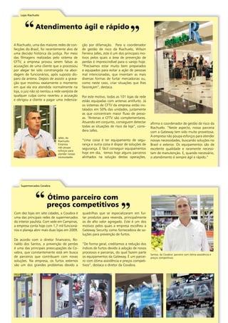 Lojas Riachuelo 
Atendimento ágil e rápido 
A Riachuelo, uma das maiores redes de con-fecções 
do Brasil, foi recentemente alvo de 
uma decisão histórica da justiça. Por meio 
das filmagens realizadas pelo sistema de 
CFTV, a empresa provou serem falsas as 
acusações de uma cliente que a processou 
por alegar ter sido constrangida na abor-dagem 
de funcionários, após suposto dis-paro 
da antena. Depois de assistir a grava-ção 
que mostrou exatamente o momento 
em que ela era atendida normalmente na 
loja, o juiz não só isentou a rede varejista de 
qualquer culpa como reverteu a acusação 
e obrigou a cliente a pagar uma indeniza-ção 
por difamação. Para o coordenador 
de gestão de risco da Riachuelo, Wilson 
Ferreira Jalles, este é um dos principais mo-tivos 
pelos quais a área de prevenção de 
perdas é imprescindível para o varejo hoje. 
“Precisamos estar muito bem preparados 
e equipados para evitar a ação de pessoas 
mal intencionadas, que inventam as mais 
diversas formas de furtar mercadorias ou, 
como neste caso, criar situações que lhes 
favoreçam”, destaca. 
Por este motivo, todas as 101 lojas da rede 
estão equipadas com antenas antifurto. Já 
os sistemas de CFTV da empresa estão ins-talados 
em 50% das unidades, justamente 
as que concentram maior fluxo de pesso-as. 
“Antenas e CFTV são complementares. 
Atuando em conjunto, conseguem detectar 
todas as situações de risco da loja”, consi-dera 
Jalles. 
“Uma coisa é ter equipamento de segu-rança 
e outra coisa é dispor de soluções de 
segurança. É fácil conseguir equipamentos 
hoje em dia, temos hoje alguns parceiros 
alinhados na solução destas operações, 
afirma o coordenador de gestão de risco da 
Riachuelo. “Neste aspecto, nossa parceria 
com a Gateway tem sido muito proveitosa. 
A empresa não poupa esforços para atender 
nossas necessidades, buscando soluções no 
Brasil e exterior. Os equipamentos são de 
excelente qualidade e raramente necessi-tam 
de manutenção. E, quando necessário, 
o atendimento é sempre ágil e rápido.” 
Jalles, da 
Riachuelo: 
Empresa 
não poupa 
esforços para 
atender nossas 
necessidades 
Supermercados Covabra 
Ótimo parceiro com 
preços competitivos 
Com dez lojas em sete cidades, a Covabra é 
uma das principais redes de supermercados 
do interior paulista. Com sede em Campinas, 
a empresa conta hoje com 1,7 mil funcioná-rios 
e planeja abrir mais duas lojas em 2009. 
De acordo com o diretor financeiro, Ro-naldo 
dos Santos, a prevenção de perdas 
é uma das principais preocupações da Co-vabra, 
que constantemente está em busca 
de parceiros que contribuam com novas 
soluções. Na empresa, os furtos externos 
são um dos grandes problemas devido a 
quadrilhas que se especializaram em fur-tar 
produtos para revenda, principalmente 
os de alto valor agregado. Este é um dos 
motivos pelos quais a empresa escolheu a 
Gateway Security como fornecedora de so-luções 
para prevenção de furtos. 
“De forma geral, creditamos a redução dos 
índices de furtos devido à adoção de novos 
processos e parcerias, do qual fazem parte 
os equipamentos da Gateway. É um parcei-ro 
com ótima assistência e preços competi-tivos”, 
destaca o diretor da Covabra. 
Santos, da Covabra: parceiro com ótima assistência e 
preços competitivos 
| | www.gateway-security.com.br 
 