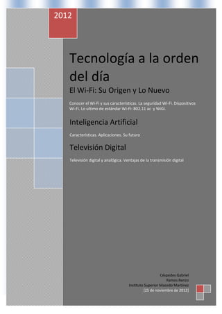 2012



   Tecnología a la orden
   del día
   El Wi-Fi: Su Origen y Lo Nuevo
   Conocer el Wi-Fi y sus características. La seguridad Wi-Fi. Dispositivos
   Wi-Fi. Lo ultimo de estándar Wi-Fi: 802.11 ac y WiGi.


   Inteligencia Artificial
   Características. Aplicaciones. Su futuro


   Televisión Digital
   Televisión digital y analógica. Ventajas de la transmisión digital




                                                        Céspedes Gabriel
                                                           Ramos Renzo
                                     Instituto Superior Macedo Martínez
                                              [25 de noviembre de 2012]
 