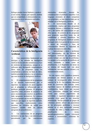 biólogos pueden lanzar hipótesis y predecir     intermedias      alcanzadas     durante   las
si son ciertas. Aunque, por supuesto, tendrán   consideraciones al problema específico. Los
que ser comprobadas (o desmontadas) con         lenguajes orientados al objeto comparten
experimentos en el laboratorio realizados.      esta propiedad y se han caracterizado por su
                                                afinidad con la Inteligencia Artificial.
                                                4)      El razonamiento basado en el
                                                conocimiento, implica que estos programas
                                                incorporan factores y relaciones del mundo
                                                real y del ámbito del conocimiento en que
                                                ellos operan. Al contrario de los programas
                                                para propósito específico, como los de
                                                contabilidad y cálculos científicos; los
                                                programas de Inteligencia Artificial pueden
                                                distinguir entre el programa de razonamiento
                                                o motor de inferencia y base de
                                                conocimientos dándole la capacidad de
                                                explicar discrepancias entre ellas.
Características de la Inteligencia              5)      Aplicabilidad a datos y problemas
Artificial.                                     mal estructurados, sin las técnicas de
                                                Inteligencia Artificial los programas no
1)       Una característica fundamental que     pueden trabajar con este tipo de problemas.
distingue a los métodos de Inteligencia         Un ejemplo es la resolución de conflictos en
Artificial de los métodos numéricos es el uso   tareas orientadas a metas como en
de símbolos no matemáticos, aunque no es        planificación, o el diagnóstico de tareas en
suficiente para distinguirlo completamente.     un sistema del mundo real: con poca
Otros tipos de programas como los               información, con una solución cercana y no
compiladores y sistemas de bases de datos,      necesariamente exacta.
también procesan símbolos y no se considera
                                                  En este marco, cinco científicos punteros
que usen técnicas de Inteligencia Artificial.
                                                presentaron sus últimos avances en sus
2)       El comportamiento de los programas     trabajos de investigación sobre distintos
no es descrito explícitamente por el            aspectos de la IA. Los ponentes abarcaron
algoritmo. La secuencia de pasos seguidos       desde las cuestiones más teóricas, como
por el programa es influenciado por el          algoritmos capaces de resolver problemas
problema particular presente. El programa       combinatorios, hasta robots que razonan
especifica cómo encontrar la secuencia de       sobre emociones, sistemas que utilizan
pasos necesarios para resolver un problema      visión para realizar seguimiento de
dado (programa declarativo). En contraste       actividades o jugadores automáticos que
con los programas que no son de Inteligencia    aprenden cómo ganar en una situación
Artificial, que siguen un algoritmo definido,   determinada. "Invitar ponentes de grupos de
que especifica, explícitamente, cómo            referencia permite ofrecer una panorámica
encontrar las variables de salida para          de los principales problemas y técnicas
cualquier variable dada de entrada              abiertas en el área, incluyendo sistemas
(programa de procedimiento).                    avanzados de vídeo y fusión multisensor,
                                                planificación           de           tareas,
3)      Las conclusiones de un programa         aprendizajeautomático, juegos, conciencia
declarativo no son fijas y son determinadas     artificial o razonamiento", comentan los
parcialmente     por     las   conclusiones     expertos.


                                                                                                12
 