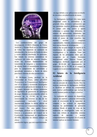 un auge debido a sus aplicaciones en diseño
                                                  de circuitos o en planificación de tareas.

                                                    La Inteligencia Artificial (IA) tiene tanta
                                                  antigüedad como la informática y ha
                                                  generado ideas, técnicas y aplicaciones que
                                                  han permitido resolver problemas difíciles.
                                                  El campo está muy activo y aporta
                                                  soluciones a sectores muy diferentes. El
                                                  número de aplicaciones industriales que
                                                  contienen alguna técnica de IA es muy alto y
                                                  desde el punto de vista científico hay
                                                  muchas        revistas      y      congresos
  Los conferenciantes del grupo de                especializados. Además, constantemente se a
investigación AVIRES (Sistemas de Visión          bren nuevas líneas de investigación         y
Artificial y Tiempo Real) en la Universidad       todavía hay un gran margen de mejora en la
de Udine han impartido un seminario de            transferencia de conocimiento entre los
introducción a las técnicas de fusión de datos    investigadores y la industria. Estas son
y visión artificial distribuida. En particular,   algunas de las principales ideas que se
han tratado los sistemas automáticos de           recogieron en el Cuarto Seminario
vigilancia con redes de sensores visuales,        Internacional sobre Nuevos Temas en
desde las técnicas fundamentales de               Inteligencia Artificial, organizado por el
tratamiento de imágenes y reconocimiento          grupo SCALAB del departamento de
de objetos hasta el razonamiento bayesiano        Informática de la UC3M en el campus de
para la comprensión de actividades y              Leganés de la universidad madrileña.
aprendizaje automático y fusión de datos
para hacer sistemas de altas prestaciones.        El futuro de la Inteligencia
  El Dr.Simon Lucas, profesor de la
                                                  Artificial
Universidad de Essex, editor jefe IEEE            Para muchos, la Inteligencia Artificial suena
Transactions on Computational Intelligence        más un concepto de ciencia ficción. Pero las
and AI in Games y reconocido investigador         técnicas modernas de Inteligencia Artificial
centrado en la aplicación de técnicas de IA a     se focalizan en utilizar los computadores
los juegos, presentó las últimas tendencias       para resolver problemáticas que incluso la
en algoritmos de generación de estrategias        mente humana podría no llegar a resolver.
de juego. Durante su presentación, señaló la
potencia de la UC3M en el área,                     La explosión del número de dispositivos
mencionando las victorias en dos de las           capaces de capturar y procesar información,
competiciones       realizadas     a    nivel     junto al crecimiento de la capacidad de
internacional durante la última edición de        cómputo o los avances en algoritmos
la Conference on Computational Intelligence       disparan las posibilidades de aplicación
and Games. Por otra parte, Enrico                 práctica. Desde el punto de vista de las
Giunchiglia, profesor en la Universidad de        tendencias en investigación, cada vez se
Génova y ex-presidente del Council de la          hace más énfasis en desarrollar sistemas
Conferencia internacional en planificación        capaces      de     aprender   y     mostrar
(ICAPS), describió los últimos trabajos en        comportamientos inteligentes sin el corsé de
elárea                                     de     intentar replicar un modelo humano.
satisfacción lógica, que está experimentando



                                                                                                  13
 