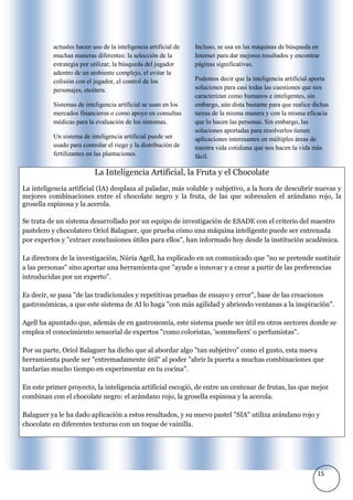 actuales hacen uso de la inteligencia artificial de   Incluso, se usa en las máquinas de búsqueda en
          muchas maneras diferentes: la selección de la         Internet para dar mejores resultados y encontrar
          estrategia por utilizar, la búsqueda del jugador      páginas significativas.
          adentro de un ambiente complejo, el evitar la
          colisión con el jugador, el control de los            Podemos decir que la inteligencia artificial aporta
          personajes, etcétera.                                 soluciones para casi todas las cuestiones que nos
                                                                caracterizan como humanos e inteligentes, sin
          Sistemas de inteligencia artificial se usan en los    embargo, aún dista bastante para que realice dichas
          mercados financieros o como apoyo en consultas        tareas de la misma manera y con la misma eficacia
          médicas para la evaluación de los síntomas.           que lo hacen las personas. Sin embargo, las
                                                                soluciones aportadas para resolverlos tienen
          Un sistema de inteligencia artificial puede ser       aplicaciones interesantes en múltiples áreas de
          usado para controlar el riego y la distribución de    nuestra vida cotidiana que nos hacen la vida más
          fertilizantes en las plantaciones.                    fácil.

                          La Inteligencia Artificial, la Fruta y el Chocolate
La inteligencia artificial (IA) desplaza al paladar, más voluble y subjetivo, a la hora de descubrir nuevas y
mejores combinaciones entre el chocolate negro y la fruta, de las que sobresalen el arándano rojo, la
grosella espinosa y la acerola.

Se trata de un sistema desarrollado por un equipo de investigación de ESADE con el criterio del maestro
pastelero y chocolatero Oriol Balaguer, que prueba cómo una máquina inteligente puede ser entrenada
por expertos y "extraer conclusiones útiles para ellos", han informado hoy desde la institución académica.

La directora de la investigación, Núria Agell, ha explicado en un comunicado que "no se pretende sustituir
a las personas" sino aportar una herramienta que "ayude a innovar y a crear a partir de las preferencias
introducidas por un experto".

Es decir, se pasa "de las tradicionales y repetitivas pruebas de ensayo y error", base de las creaciones
gastronómicas, a que este sistema de AI lo haga "con más agilidad y abriendo ventanas a la inspiración".

Agell ha apuntado que, además de en gastronomía, este sistema puede ser útil en otros sectores donde se
emplea el conocimiento sensorial de expertos "como coloristas, 'sommeliers' o perfumistas".

Por su parte, Oriol Balaguer ha dicho que al abordar algo "tan subjetivo" como el gusto, esta nueva
herramienta puede ser "extremadamente útil" al poder "abrir la puerta a muchas combinaciones que
tardarías mucho tiempo en experimentar en tu cocina".

En este primer proyecto, la inteligencia artificial escogió, de entre un centenar de frutas, las que mejor
combinan con el chocolate negro: el arándano rojo, la grosella espinosa y la acerola.

Balaguer ya le ha dado aplicación a estos resultados, y su nuevo pastel "SIA" utiliza arándano rojo y
chocolate en diferentes texturas con un toque de vainilla.




                                                                                                               15
 