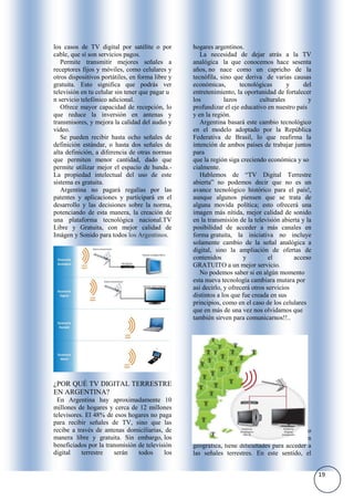 los casos de TV digital por satélite o por        hogares argentinos.
cable, que sí son servicios pagos.                   La necesidad de dejar atrás a la TV
   Permite transmitir mejores señales a           analógica la que conocemos hace sesenta
receptores fijos y móviles, como celulares y      años, no nace como un capricho de la
otros dispositivos portátiles, en forma libre y   tecnófila, sino que deriva de varias causas
gratuita. Esto significa que podrás ver           económicas,        tecnológicas       y     del
televisión en tu celular sin tener que pagar u    entretenimiento, la oportunidad de fortalecer
n servicio telefónico adicional.                  los          lazos         culturales         y
   Ofrece mayor capacidad de recepción, lo        profundizar el eje educativo en nuestro país
que reduce la inversión en antenas y              y en la región.
transmisores, y mejora la calidad del audio y        Argentina basará este cambio tecnológico
video.                                            en el modelo adoptado por la República
   Se pueden recibir hasta ocho señales de        Federativa de Brasil, lo que reafirma la
definición estándar, o hasta dos señales de       intención de ambos países de trabajar juntos
alta definición, a diferencia de otras normas     para
que permiten menor cantidad, dado que             que la región siga creciendo económica y so
permite utilizar mejor el espacio de banda.-      cialmente.
La propiedad intelectual del uso de este             Hablemos de “TV Digital Terrestre
sistema es gratuita.                              abierta” no podemos decir que no es un
   Argentina no pagará regalías por las           avance tecnológico histórico para el país!,
patentes y aplicaciones y participará en el       aunque algunos piensen que se trata de
desarrollo y las decisiones sobre la norma,       alguna movida política; esto ofrecerá una
potenciando de esta manera, la creación de        imagen más nítida, mejor calidad de sonido
una plataforma tecnológica nacional.TV            en la transmisión de la televisión abierta y la
Libre y Gratuita, con mejor calidad de            posibilidad de acceder a más canales en
Imágen y Sonido para todos los Argentinos.        forma gratuita, la iniciativa no incluye
                                                  solamente cambio de la señal analógica a
                                                  digital, sino la ampliación de ofertas de
                                                  contenidos           y         el       acceso
                                                  GRATUITO a un mejor servicio.
                                                     No podemos saber si en algún momento
                                                  esta nueva tecnología cambiara mutara por
                                                  asi decirlo, y ofrecerá otros servicios
                                                  distintos a los que fue creada en sus
                                                  principios, como en el caso de los celulares
                                                  que en más de una vez nos olvidamos que
                                                  también sirven para comunicarnos!!..




¿POR QUÉ TV DIGITAL TERRESTRE
EN ARGENTINA?
 En Argentina hay aproximadamente 10
millones de hogares y cerca de 12 millones
televisores. El 48% de esos hogares no paga
para recibir señales de TV, sino que las
recibe a través de antenas domiciliarias, de        Todo está bien y diagramado pensado
manera libre y gratuita. Sin embargo, los         incluso aquellos hogares que por ubicación
beneficiados por la transmisión de televisión     geográfica, tiene dificultades para acceder a
digital    terrestre   serán    todos     los     las señales terrestres. En este sentido, el


                                                                                                    19
 