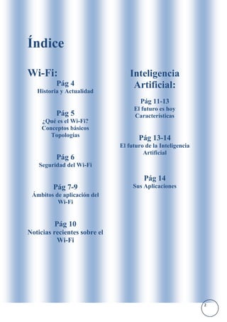 Índice

Wi-Fi:                            Inteligencia
          Pág 4                    Artificial:
   Historia y Actualidad
                                      Pág 11-13
                                   El futuro es hoy
          Pág 5                    Características
     ¿Qué es el Wi-Fi?
     Conceptos básicos
        Topologías
                                     Pág 13-14
                              El futuro de la Inteligencia
                                       Artificial
          Pág 6
    Seguridad del Wi-Fi

                                       Pág 14
         Pág 7-9                   Sus Aplicaciones
 Ámbitos de aplicación del
          Wi-Fi


         Pág 10
Noticias recientes sobre el
          Wi-Fi




                                                             2
 