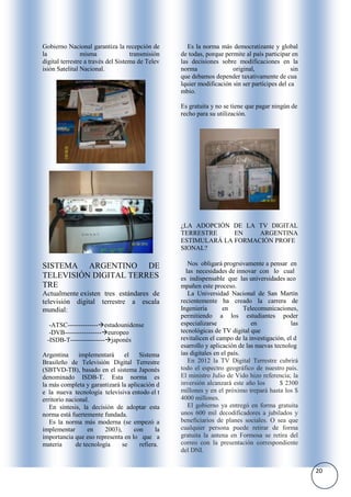 Gobierno Nacional garantiza la recepción de          Es la norma más democratizante y global
la              misma               transmisión   de todas, porque permite al país participar en
digital terrestre a través del Sistema de Telev   las decisiones sobre modificaciones en la
isión Satelital Nacional.                         norma               original,               sin
                                                  que debamos depender taxativamente de cua
                                                  lquier modificación sin ser partícipes del ca
                                                  mbio.

                                                  Es gratuita y no se tiene que pagar ningún de
                                                  recho para su utilización.




                                                  ¿LA ADOPCIÓN DE LA TV DIGITAL
                                                  TERRESTRE     EN    ARGENTINA
                                                  ESTIMULARÁ LA FORMACIÓN PROFE
                                                  SIONAL?

SISTEMA ARGENTINO DE                                 Nos obligará progrsivamente a pensar en
                                                    las necesidades de innovar con lo cual
TELEVISIÓN DIGITAL TERRES                         es indispensable que las universidades aco
TRE                                               mpañen este proceso.
Actualmente existen tres estándares de               La Universidad Nacional de San Martín
televisión digital terrestre a escala             recientemente ha creado la carrera de
mundial:                                          Ingeniería       en       Telecomunicaciones,
                                                  permitiendo a los estudiantes poder
  -ATSC--------------estadounidense              especializarse              en              las
  -DVB-----------------europeo                   tecnológicas de TV digital que
 -ISDB-T----------------japonés                  revitalicen el campo de la investigación, el d
                                                  esarrollo y aplicación de las nuevas tecnolog
Argentina      implementará      el   Sistema     ías digitales en el país.
Brasileño de Televisión Digital Terrestre            En 2012 la TV Digital Terrestre cubrirá
(SBTVD-TB), basado en el sistema Japonés          todo el espectro geográfico de nuestro país.
denominado ISDB-T. Esta norma es                  El ministro Julio de Vido hizo referencia; la
la más completa y garantizará la aplicación d     inversión alcanzará este año los       $ 2300
e la nueva tecnología televisiva entodo el t      millones y en el próximo trepará hasta los $
erritorio nacional.                               4000 millones.
   En síntesis, la decisión de adoptar esta          El gobierno ya entregó en forma gratuita
norma está fuertemente fundada.                   unos 600 mil decodificadores a jubilados y
   Es la norma más moderna (se empezó a           beneficiarios de planes sociales. O sea que
implementar        en    2003),     con      la   cualquier persona puede retirar de forma
importancia que eso representa en lo que a        gratuita la antena en Formosa se retira del
materia       de tecnología     se    refiera.    correo con la presentación correspondiente
                                                  del DNI.


                                                                                                    20
 