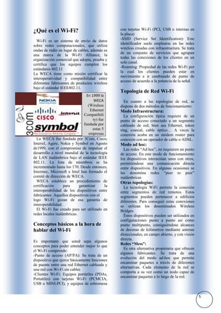 ¿Qué es el Wi-Fi?                                 con tarjetas Wi-Fi (PCI, USB o internas en
                                                  la placa)
                                                  -SSID (Service Set Identification): Este
  Wi-Fi es un sistema de envío de datos
                                                  identificador suele emplearse en las redes
sobre redes computacionales, que utiliza
                                                  wireless creadas con infraestructura. Se trata
ondas de radio en lugar de cables, además es
                                                  de un conjunto de servicios que agrupan
una marca de la Wi-Fi Alliance, la
                                                  todas las conexiones de los clientes en un
organización comercial que adopta, prueba y
                                                  solo canal.
certifica que los equipos cumplen los
                                                  -Roaming: Propiedad de las redes Wi-Fi por
estándares 802.11
                                                  la cual los clientes pueden estar en
La WECA tiene como misión certificar la
                                                  movimiento e ir cambiando de punto de
interoperatividad y compatibilidad entre
                                                  acceso de acuerdo a la potencia de la señal.
diferentes fabricantes de productos wireless
bajo el estándar IEEE802.11.
                                                  Topología de Red Wi-Fi
                                 En 1999 la
                                      WECA          En cuanto a las topologías de red, se
                                  (Wireless       dispone de dos métodos de funcionamiento:
                                   Ethernet       Modo Infraestructura:
                                Compatibili         La configuración típica requiere de un
                                     ty) fue      punto de acceso conectado a un segmento
                               fundada por        cableado de red, bien sea Ethernet, token
                                     estas 5      ring, coaxial, cable óptico… A veces la
                                  empresas        conexión acaba en un módem router para
  La WECA fue fundada por 3Com, Cisco,            conexión con un operador de cable o ADSL.
Intersil, Agere, Nokia y Symbol en Agosto         Modo ad hoc:
de1999, con el compromiso de impulsar el            Las redes “Ad hoc”, no requieren un punto
desarrollo a nivel mundial de la tecnología       de acceso. En este modo de funcionamiento
de LAN inalámbrica bajo el estándar IEEE          los dispositivos interactúan unos con otros,
802.11. La lista de miembros se ha                permitiéndose una comunicación directa
incrementado hasta los 170. Desde entonces,       entre dispositivos. En algunas ocasiones se
Intermec, Microsoft e Intel han formado el        las denomina redes “peer to peer”
comité de dirección de WECA.                      inalámbricas
  WECA establece un procedimiento de              Otras topologías:
certificación      para     garantizar       la     La tecnología WiFi permite la conexión
interoperabilidad de los dispositivos entre       entre segmentos de red remotos. Estos
fabricantes. Aquellos dispositivos con el         segmentos pueden pertenecer a edificios
logo Wi-Fi gozan de esa garantía de               diferentes. Para conseguir estas conexiones
interoperabilidad.                                se utilizan los denominados Wireless
  El Wi-Fi fue creado para ser utilizado en       Bridges.
redes locales inalámbricas.                         Éstos dispositivos pueden ser utilizados en
                                                  configuraciones punto a punto así como
Conceptos básicos a la hora de                    punto multipunto, consiguiéndose alcances
hablar del Wi-Fi                                  de decenas de kilómetros mediante antenas
                                                  direccionales, en campo abierto, y con visión
                                                  directa.
Es importante que usted sepa algunos
                                                  Redes “Mess”:
conceptos para poder entender mejor lo que
                                                    Es otra alternativa propietaria que ofrecen
el Wi-Fi comprende:
                                                  algunos fabricantes. Se trata de una
-Punto de acceso (AP/PA): Se trata de un
                                                  evolución del modo ad-hoc que permite
dispositivo que ejerce básicamente funciones
                                                  encaminar paquetes a través de diferentes
de puente entre una red Ethernet cableada y
                                                  alternativas. Cada elemento de la red se
una red con Wi-Fi sin cables
                                                  comporta a su vez como un nodo capaz de
-Clientes Wi-Fi: Equipos portátiles (PDAs,
                                                  encaminar paquetes a lo largo de la red.
Portatiles) con tarjetas Wi-Fi (PCMCIA,
USB o MINI-PCI), y equipos de sobremesa


                                                                                                   5
 