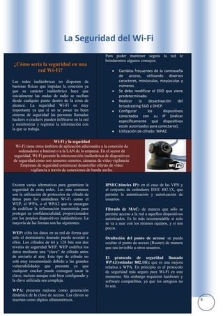 La Seguridad del Wi-Fi
                                                      Para poder mantener segura la red le
                                                      brindaremos algunos consejos:
¿Cómo sería la seguridad en una
         red Wi-Fi?                                           Cambios frecuentes de la contraseña
                                                              de acceso, utilizando diversos
Las redes inalámbricas no disponen de                         caracteres, minúsculas, mayúsculas y
barreras físicas que impidan la conexión ya                   números.
que su carácter inalámbrico hace que                          Se debe modificar el SSID que viene
inicialmente las ondas de radio se reciban                    predeterminado.
desde cualquier punto dentro de la zona de                    Realizar     la     desactivación     del
alcance. La seguridad Wi-Fi es muy                            broadcasting SSID y DHCP.
importante ya que si no se posee un buen                      Configurar         los       dispositivos
sistema de seguridad las personas llamadas                    conectados con su IP (indicar
hackers o crackers pueden infiltrarse en la red               específicamente qué dispositivos
y monitorizar y registrar la información con                  están autorizados para conectarse).
la que se trabaja.
                                                              Utilización de cifrado: WPA2.

                         Wi-Fi y la seguridad
 Wi-Fi tiene otros ámbitos de aplicación adicionales a la conexión de
   ordenadores a Internet o a la LAN de la empresa. En el sector de
seguridad, Wi-Fi permite la interconexión inalámbrica de dispositivos
de seguridad como son sensores remotos, cámaras de vídeo vigilancia.
    Empresas de seguridad comienzan desarrollar ofertas de vídeo
          vigilancia a través de conexiones de banda ancha.


Existen varias alternativas para garantizar la        IPSEC(túneles IP): en el caso de las VPN y
seguridad de estas redes. Las más comunes             el conjunto de estándares IEEE 802.1X, que
son la utilización de protocolos de cifrado de        permite la autenticación y autorización de
datos para los estándares Wi-Fi como el               usuarios.
WEP, el WPA, o el WPA2 que se encargan
de codificar la información transmitida para          Filtrado de MAC: de manera que sólo se
proteger su confidencialidad, proporcionados          permite acceso a la red a aquellos dispositivos
por los propios dispositivos inalámbricos. La         autorizados. Es lo más recomendable si solo
mayoría de las formas son las siguientes:             se va a usar con los mismos equipos, y si son
                                                      pocos.
WEP: cifra los datos en su red de forma que
sólo el destinatario deseado pueda acceder a          Ocultación del punto de acceso: se puede
ellos. Los cifrados de 64 y 128 bits son dos          ocultar el punto de acceso (Router) de manera
niveles de seguridad WEP. WEP codifica los            que sea invisible a otros usuarios.
datos mediante una “clave” de cifrado antes
de enviarlo al aire. Este tipo de cifrado no          El protocolo de seguridad llamado
está muy recomendado debido a las grandes             WPA2(estándar 802.11i): que es una mejora
vulnerabilidades que presenta ya que                  relativa a WPA. En principio es el protocolo
cualquier cracker puede conseguir sacar la            de seguridad más seguro para Wi-Fi en este
clave, incluso aunque esté bien configurado y         momento. Sin embargo requieren hardware y
la clave utilizada sea compleja.                      software compatibles, ya que los antiguos no
                                                      lo son.
WPA: presenta mejoras como generación
dinámica de la clave de acceso. Las claves se
insertan como dígitos alfanuméricos.                                                                      6
 
