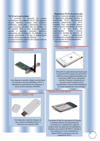 Dispositivos Wi-Fi en el mercado
Wi-Fi en la universidad                                      Existe en el mercado una gran variedad
  Es creciente la aparición de campus                        de dispositivos dedicados a facilitar la
universitarios con cobertura Wi-Fi. Esta cobertura           conectividad Wi-Fi. Recientemente
alcanza elementos comunes como cafeterías,                   aparecen dispositivos con Wi-Fi
bibliotecas, ciertas salas y laboratorios, así como          integrado. Esta conectividad aparece
zonas exteriores. En todas ellas los alumnos con             como un acceso inalámbrico, de banda
PC portátil, PDA y otros terminales pueden                   ancha, a la Red Local del
acceder a prácticas, consultas, ejercicios,                  hogar/empresa.         Estos     mismos
aplicaciones de e-learning etc. En definitiva, a las         dispositivos facilitan la creación de
mismas aplicaciones a las que el alumno puede                entornos       donde        equipamiento
acceder desde una conexión cableada.                         informático/ocio puede estar conectado
La interconexión de edificios del campus es otra de          a la red Internet de forma permanente.
las aplicaciones de Wi-Fi.                                     Entre ellos tenemos:


                                                                -Tarjetas GPRS Wi-Fi:
  -Adaptadores wireless PCI:




                                                                 Dispositivos especialmente pensados para
                                                                 la conexión Wi-Fi desde hoc spots Wi-Fi
                                                                  públicos como complementariedad a las
                                                                    conexiones GPRS de los operadores
   Este dispositivo permite integrar una facilidad                   móviles. Permiten el desarrollo de
    de conexión a una red inalámbrica Wi-Fi a                         servicios como la oficina móvil,
    ordenadores, generalmente de sobremesa, a                     permitiendo la conectividad inalámbrica
         través de una conexión a BUSPCI.                          de forma transparente a la tecnología.

                                                       -Tarjetas de red PCMCIA:
 -Adaptadores wireless USB:




        Este dispositivo permite disponer de           Una tarjeta PCMCIA (acrónimo de Personal
         una conexión inalámbrica Wi-Fi a                Computer Memory Card International
           través de una conexión USB.                   Association), es undispositivo capaz de
                                                       proporcionar una tarjeta de red inalámbrica
                                                       mediante una conexión PCMCIA. Permite a
                                                         otros dispositivos como ordenadores y
                                                           algunos PDAs conectarse a una red                8
                                                                    inalámbrica Wi-Fi.
 