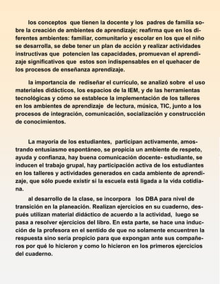 los conceptos que tienen la docente y los padres de familia so-
bre la creación de ambientes de aprendizaje; reafirma que en los di-
ferentes ambientes: familiar, comunitario y escolar en los que el niño
se desarrolla, se debe tener un plan de acción y realizar actividades
instructivas que potencien las capacidades, promuevan el aprendi-
zaje significativos que estos son indispensables en el quehacer de
los procesos de enseñanza aprendizaje.
la importancia de rediseñar el currículo, se analizó sobre el uso
materiales didácticos, los espacios de la IEM, y de las herramientas
tecnológicas y cómo se establece la implementación de los talleres
en los ambientes de aprendizaje de lectura, música, TIC, junto a los
procesos de integración, comunicación, socialización y construcción
de conocimientos.
La mayoría de los estudiantes, participan activamente, amos-
trando entusiasmo espontáneo, se propicia un ambiente de respeto,
ayuda y confianza, hay buena comunicación docente- estudiante, se
inducen el trabajo grupal, hay participación activa de los estudiantes
en los talleres y actividades generados en cada ambiente de aprendi-
zaje, que sólo puede existir si la escuela está ligada a la vida cotidia-
na.
al desarrollo de la clase, se incorpora los DBA para nivel de
transición en la planeación. Realizan ejercicios en su cuaderno, des-
pués utilizan material didáctico de acuerdo a la actividad, luego se
pasa a resolver ejercicios del libro. En esta parte, se hace una induc-
ción de la profesora en el sentido de que no solamente encuentren la
respuesta sino sería propicio para que expongan ante sus compañe-
ros por qué lo hicieron y como lo hicieron en los primeros ejercicios
del cuaderno.
 