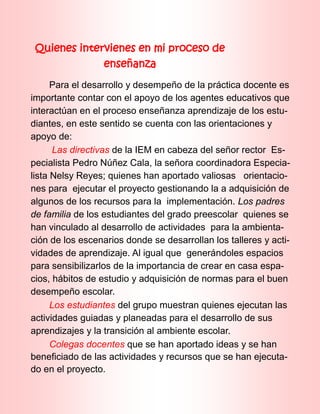 Quienes intervienes en mi proceso de
enseñanza
Para el desarrollo y desempeño de la práctica docente es
importante contar con el apoyo de los agentes educativos que
interactúan en el proceso enseñanza aprendizaje de los estu-
diantes, en este sentido se cuenta con las orientaciones y
apoyo de:
Las directivas de la IEM en cabeza del señor rector Es-
pecialista Pedro Núñez Cala, la señora coordinadora Especia-
lista Nelsy Reyes; quienes han aportado valiosas orientacio-
nes para ejecutar el proyecto gestionando la a adquisición de
algunos de los recursos para la implementación. Los padres
de familia de los estudiantes del grado preescolar quienes se
han vinculado al desarrollo de actividades para la ambienta-
ción de los escenarios donde se desarrollan los talleres y acti-
vidades de aprendizaje. Al igual que generándoles espacios
para sensibilizarlos de la importancia de crear en casa espa-
cios, hábitos de estudio y adquisición de normas para el buen
desempeño escolar.
Los estudiantes del grupo muestran quienes ejecutan las
actividades guiadas y planeadas para el desarrollo de sus
aprendizajes y la transición al ambiente escolar.
Colegas docentes que se han aportado ideas y se han
beneficiado de las actividades y recursos que se han ejecuta-
do en el proyecto.
 