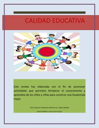 CALIDAD EDUCATIVA




Esta revista fue elaborada con el fin de promover
actividades que permitan fortalecer el conocimiento y
aprendiza de los niños y niñas para construir una Guatemala
mejor

             ERICA MAGDALY MENDOZA MONTEJO No. CARNE 0909949

                     JACALTENANGO, 14 DE JULIO DE 2012
 