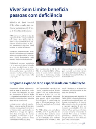 Viver Sem Limite beneficia
pessoas com deficiência
Ministério da Saúde investirá
R$ 1,4 bilhão em ações para me-
lhorar a qualidade de vida de cer-
ca de 45 milhões de brasileiros

O Ministério da Saúde é um dos 15
órgãos envolvidos nas ações do Viver
Sem Limite – Plano Nacional dos Di-
reitos da Pessoa com Deficiência, lan-
çado em 17 de novembro de 2011,
pela presidenta da República, Dilma
Rousseff, no Palácio do Planalto.

O programa, coordenado pela Secre-
taria de Direitos Humanos, visa aten-
der os cerca de 45 milhões de brasi-
leiros – 23,9% da população – que
possuem algum tipo de deficiência.

O objetivo é promover a cidadania
e o fortalecimento da participação
da pessoa com deficiência na socie-
dade, promovendo sua autonomia,          Com investimento de R$ 1,4 bi-             nitoramento e a busca ativa da tria-
eliminando barreiras e permitindo o      lhão, de um total de R$ 7,6 bilhões,       gem neonatal, com maior número
acesso e o usufruto, em bases iguais,    o eixo da saúde ampliará ações de          de exames do Teste do Pezinho e a
a bens e serviços disponíveis a toda     prevenção às deficiências, criação         inclusão do Teste da Orelhinha e do
a população.                             de um sistema nacional para o mo-          Teste do Olhinho.



Programa expande rede especializada em reabilitação
O ministério também está estrutu-        Uma das novidades é a criação dos          inicial é de aquisição de 88 veículos
rando a Rede de Atenção à Saúde          Centros Especializados de Reabili-         adaptados para o transporte de pes-
da Pessoa com Deficiência SUS, que       tação (CERs), que serão implanta-          soas com deficiência.
será um conjunto de serviços, ações      dos a partir de 2012. Os CERs são
e estratégias de saúde para garantir a   serviços que agregam tecnologia            Do valor investido pelo Ministério da
assistência integral a quem necessita    para atender várias modalidades            Saúde, R$ 949 milhões serão destina-
deste tipo de atendimento.               de reabilitação de modo integrado          dos ao fornecimento de órteses, pró-
                                         para os diferentes tipos de defici-        teses e meios auxiliares de locomo-
A rede promoverá ações de reabilita-     ência, com qualidade e efetividade         ção, procedimentos de manutenção
ção em todos os pontos de atenção:       no cuidado.                                e materiais especiais. O valor será
unidades básicas, estabelecimentos e                                                investido no período 2012-2014. Iné-
serviços de saúde especializados em      Até 2012, está prevista a criação de       dito no SUS, o aporte permitirá aos
deficiência e serviços de urgência.      45 CERs, além da qualificação dos          usuários constante conservação do
Além disso, terá apoio das oficinas      já existentes. Para facilitar o acesso     material. Além disso, o ministério
ortopédicas, fundamentais à quali-       da pessoa com deficiência aos lo-          promoverá, a cada dois anos, a atu-
dade das órteses, próteses e meios       cais de reabilitação, serão ofertados      alização da lista de itens oferecidos
auxiliares de locomoção (OPM).           transporte à saúde nos CERs. A meta        para evitar sua defasagem.

                                                                        Juntos pelo Acesso Integral e de Qualidade à Saúde
                                                                                                                             17
 